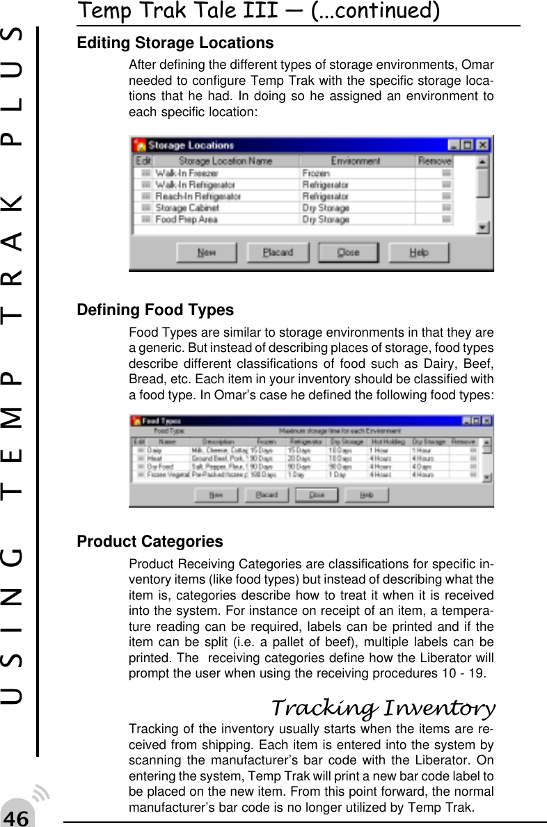 "$USING TEMP TRAK PLUSTemp Trak Tale III  (...continued)Editing Storage LocationsAfter defining the different types of storage environments, Omarneeded to configure Temp Trak with the specific storage loca-tions that he had. In doing so he assigned an environment toeach specific location:Defining Food TypesFood Types are similar to storage environments in that they area generic. But instead of describing places of storage, food typesdescribe different classifications of food such as Dairy, Beef,Bread, etc. Each item in your inventory should be classified witha food type. In Omar&rsquo;s case he defined the following food types:Product CategoriesProduct Receiving Categories are classifications for specific in-ventory items (like food types) but instead of describing what theitem is, categories describe how to treat it when it is receivedinto the system. For instance on receipt of an item, a tempera-ture reading can be required, labels can be printed and if theitem can be split (i.e. a pallet of beef), multiple labels can beprinted. The  receiving categories define how the Liberator willprompt the user when using the receiving procedures 10 - 19.Tracking InventoryTracking of the inventory usually starts when the items are re-ceived from shipping. Each item is entered into the system byscanning the manufacturer&rsquo;s bar code with the Liberator. Onentering the system, Temp Trak will print a new bar code label tobe placed on the new item. From this point forward, the normalmanufacturer&rsquo;s bar code is no longer utilized by Temp Trak.