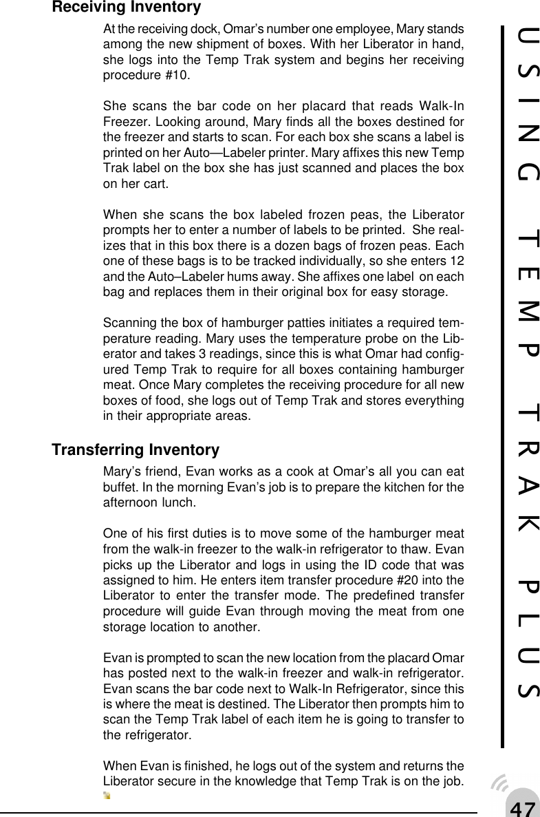 "%USING TEMP TRAK PLUSReceiving InventoryAt the receiving dock, Omar&rsquo;s number one employee, Mary standsamong the new shipment of boxes. With her Liberator in hand,she logs into the Temp Trak system and begins her receivingprocedure #10.She scans the bar code on her placard that reads Walk-InFreezer. Looking around, Mary finds all the boxes destined forthe freezer and starts to scan. For each box she scans a label isprinted on her Auto&mdash;Labeler printer. Mary affixes this new TempTrak label on the box she has just scanned and places the boxon her cart.When she scans the box labeled frozen peas, the Liberatorprompts her to enter a number of labels to be printed.  She real-izes that in this box there is a dozen bags of frozen peas. Eachone of these bags is to be tracked individually, so she enters 12and the Auto&ndash;Labeler hums away. She affixes one label  on eachbag and replaces them in their original box for easy storage.Scanning the box of hamburger patties initiates a required tem-perature reading. Mary uses the temperature probe on the Lib-erator and takes 3 readings, since this is what Omar had config-ured Temp Trak to require for all boxes containing hamburgermeat. Once Mary completes the receiving procedure for all newboxes of food, she logs out of Temp Trak and stores everythingin their appropriate areas.Transferring InventoryMary&rsquo;s friend, Evan works as a cook at Omar&rsquo;s all you can eatbuffet. In the morning Evan&rsquo;s job is to prepare the kitchen for theafternoon lunch.One of his first duties is to move some of the hamburger meatfrom the walk-in freezer to the walk-in refrigerator to thaw. Evanpicks up the Liberator and logs in using the ID code that wasassigned to him. He enters item transfer procedure #20 into theLiberator to enter the transfer mode. The predefined transferprocedure will guide Evan through moving the meat from onestorage location to another.Evan is prompted to scan the new location from the placard Omarhas posted next to the walk-in freezer and walk-in refrigerator.Evan scans the bar code next to Walk-In Refrigerator, since thisis where the meat is destined. The Liberator then prompts him toscan the Temp Trak label of each item he is going to transfer tothe refrigerator.When Evan is finished, he logs out of the system and returns theLiberator secure in the knowledge that Temp Trak is on the job.