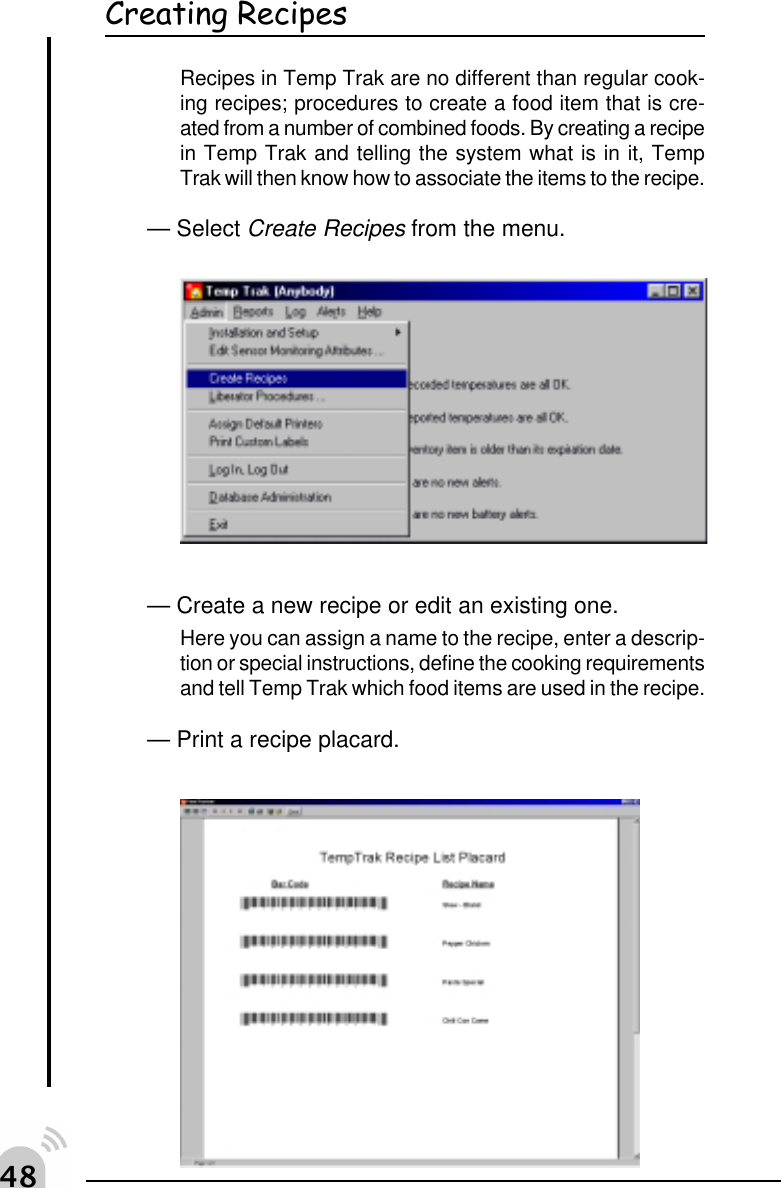 "&amp;Creating RecipesRecipes in Temp Trak are no different than regular cook-ing recipes; procedures to create a food item that is cre-ated from a number of combined foods. By creating a recipein Temp Trak and telling the system what is in it, TempTrak will then know how to associate the items to the recipe.&mdash; Select Create Recipes from the menu.&mdash; Create a new recipe or edit an existing one.Here you can assign a name to the recipe, enter a descrip-tion or special instructions, define the cooking requirementsand tell Temp Trak which food items are used in the recipe.&mdash; Print a recipe placard.