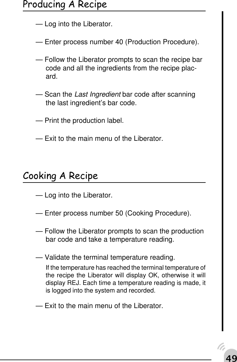 "'Producing A Recipe&mdash; Log into the Liberator.&mdash; Enter process number 40 (Production Procedure).&mdash; Follow the Liberator prompts to scan the recipe barcode and all the ingredients from the recipe plac-ard.&mdash; Scan the Last Ingredient bar code after scanningthe last ingredient&rsquo;s bar code.&mdash; Print the production label.&mdash; Exit to the main menu of the Liberator.Cooking A Recipe&mdash; Log into the Liberator.&mdash; Enter process number 50 (Cooking Procedure).&mdash; Follow the Liberator prompts to scan the productionbar code and take a temperature reading.&mdash; Validate the terminal temperature reading.If the temperature has reached the terminal temperature ofthe recipe the Liberator will display OK, otherwise it willdisplay REJ. Each time a temperature reading is made, itis logged into the system and recorded.&mdash; Exit to the main menu of the Liberator.