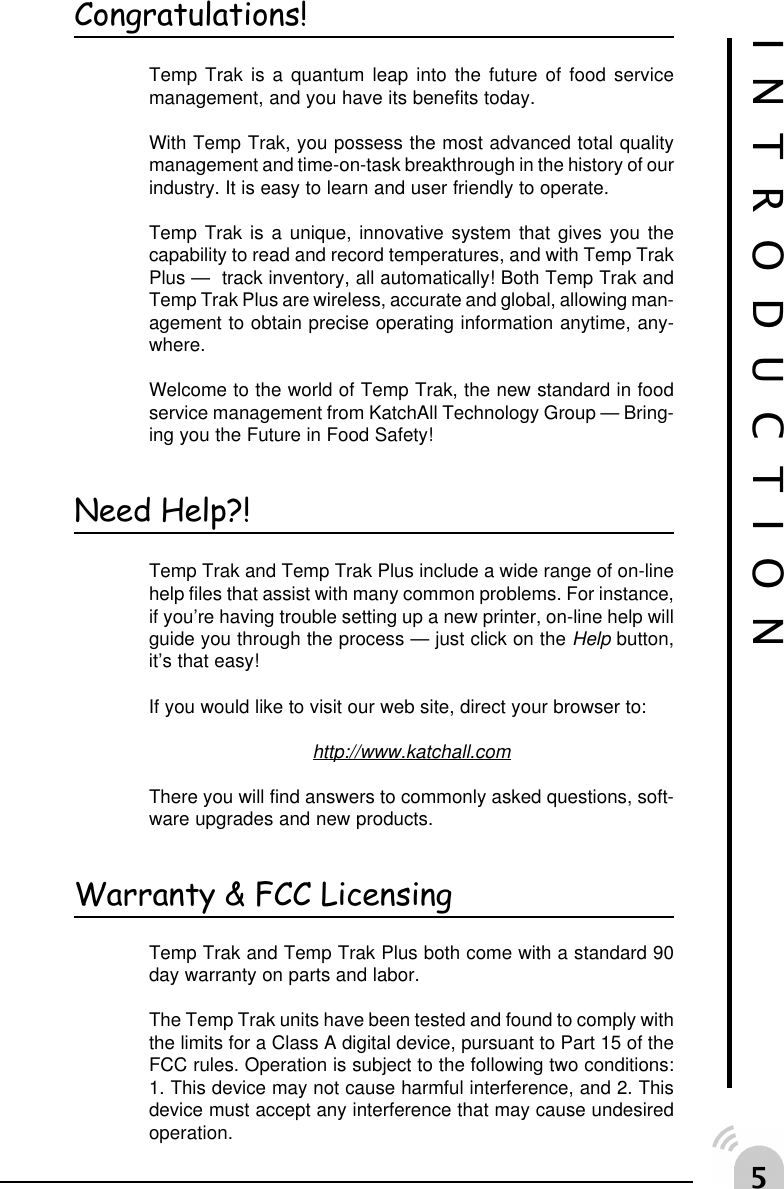 #Congratulations!Temp Trak is a quantum leap into the future of food servicemanagement, and you have its benefits today.With Temp Trak, you possess the most advanced total qualitymanagement and time-on-task breakthrough in the history of ourindustry. It is easy to learn and user friendly to operate.Temp Trak is a unique, innovative system that gives you thecapability to read and record temperatures, and with Temp TrakPlus &mdash;  track inventory, all automatically! Both Temp Trak andTemp Trak Plus are wireless, accurate and global, allowing man-agement to obtain precise operating information anytime, any-where.Welcome to the world of Temp Trak, the new standard in foodservice management from KatchAll Technology Group &mdash; Bring-ing you the Future in Food Safety!Need Help?!Temp Trak and Temp Trak Plus include a wide range of on-linehelp files that assist with many common problems. For instance,if you&rsquo;re having trouble setting up a new printer, on-line help willguide you through the process &mdash; just click on the Help button,it&rsquo;s that easy!If you would like to visit our web site, direct your browser to:http://www.katchall.comThere you will find answers to commonly asked questions, soft-ware upgrades and new products.Warranty &amp; FCC LicensingTemp Trak and Temp Trak Plus both come with a standard 90day warranty on parts and labor.The Temp Trak units have been tested and found to comply withthe limits for a Class A digital device, pursuant to Part 15 of theFCC rules. Operation is subject to the following two conditions:1. This device may not cause harmful interference, and 2. Thisdevice must accept any interference that may cause undesiredoperation.INTRODUCTION