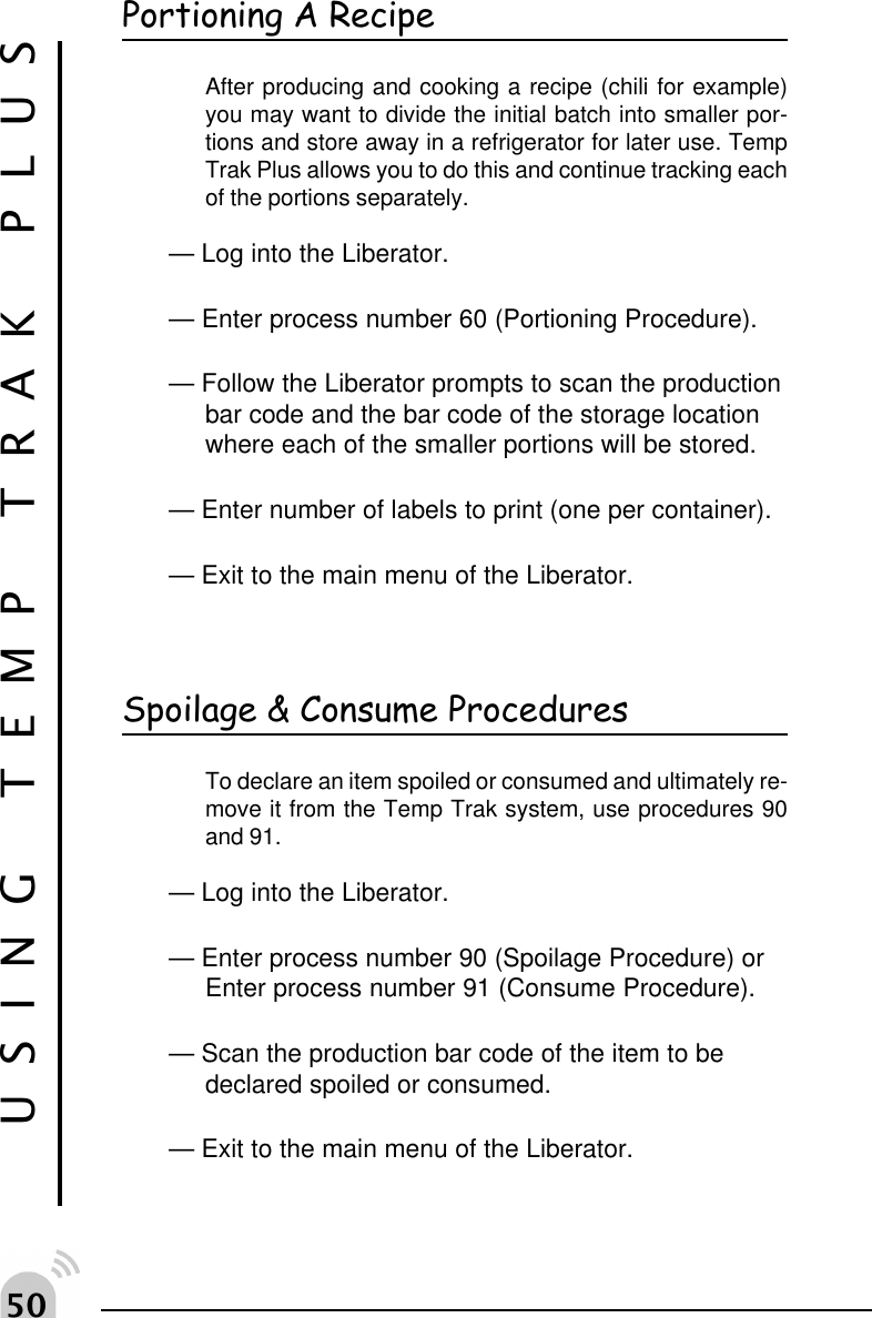 #USING TEMP TRAK PLUSPortioning A RecipeAfter producing and cooking a recipe (chili for example)you may want to divide the initial batch into smaller por-tions and store away in a refrigerator for later use. TempTrak Plus allows you to do this and continue tracking eachof the portions separately.&mdash; Log into the Liberator.&mdash; Enter process number 60 (Portioning Procedure).&mdash; Follow the Liberator prompts to scan the productionbar code and the bar code of the storage locationwhere each of the smaller portions will be stored.&mdash; Enter number of labels to print (one per container).&mdash; Exit to the main menu of the Liberator.Spoilage &amp; Consume ProceduresTo declare an item spoiled or consumed and ultimately re-move it from the Temp Trak system, use procedures 90and 91.&mdash; Log into the Liberator.&mdash; Enter process number 90 (Spoilage Procedure) orEnter process number 91 (Consume Procedure).&mdash; Scan the production bar code of the item to bedeclared spoiled or consumed.&mdash; Exit to the main menu of the Liberator.