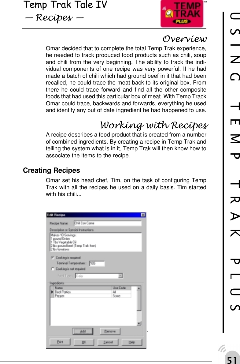 #USING TEMP TRAK PLUSTemp Trak Tale IV Recipes OverviewOmar decided that to complete the total Temp Trak experience,he needed to track produced food products such as chili, soupand chili from the very beginning. The ability to track the indi-vidual components of one recipe was very powerful. If he hadmade a batch of chili which had ground beef in it that had beenrecalled, he could trace the meat back to its original box. Fromthere he could trace forward and find all the other compositefoods that had used this particular box of meat. With Temp TrackOmar could trace, backwards and forwards, everything he usedand identify any out of date ingredient he had happened to use.Working with RecipesA recipe describes a food product that is created from a numberof combined ingredients. By creating a recipe in Temp Trak andtelling the system what is in it, Temp Trak will then know how toassociate the items to the recipe.Creating RecipesOmar set his head chef, Tim, on the task of configuring TempTrak with all the recipes he used on a daily basis. Tim startedwith his chili...`