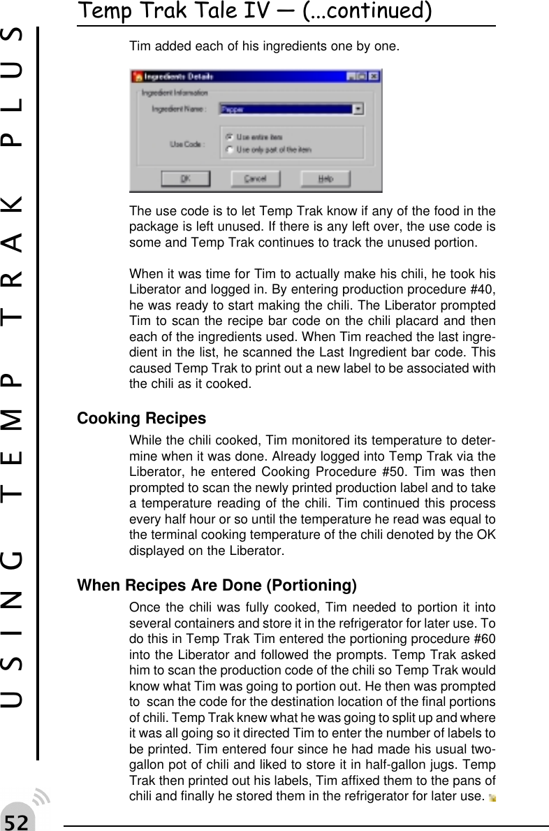 # USING TEMP TRAK PLUSTemp Trak Tale IV  (...continued)Tim added each of his ingredients one by one.The use code is to let Temp Trak know if any of the food in thepackage is left unused. If there is any left over, the use code issome and Temp Trak continues to track the unused portion.When it was time for Tim to actually make his chili, he took hisLiberator and logged in. By entering production procedure #40,he was ready to start making the chili. The Liberator promptedTim to scan the recipe bar code on the chili placard and theneach of the ingredients used. When Tim reached the last ingre-dient in the list, he scanned the Last Ingredient bar code. Thiscaused Temp Trak to print out a new label to be associated withthe chili as it cooked.Cooking RecipesWhile the chili cooked, Tim monitored its temperature to deter-mine when it was done. Already logged into Temp Trak via theLiberator, he entered Cooking Procedure #50. Tim was thenprompted to scan the newly printed production label and to takea temperature reading of the chili. Tim continued this processevery half hour or so until the temperature he read was equal tothe terminal cooking temperature of the chili denoted by the OKdisplayed on the Liberator.When Recipes Are Done (Portioning)Once the chili was fully cooked, Tim needed to portion it intoseveral containers and store it in the refrigerator for later use. Todo this in Temp Trak Tim entered the portioning procedure #60into the Liberator and followed the prompts. Temp Trak askedhim to scan the production code of the chili so Temp Trak wouldknow what Tim was going to portion out. He then was promptedto  scan the code for the destination location of the final portionsof chili. Temp Trak knew what he was going to split up and whereit was all going so it directed Tim to enter the number of labels tobe printed. Tim entered four since he had made his usual two-gallon pot of chili and liked to store it in half-gallon jugs. TempTrak then printed out his labels, Tim affixed them to the pans ofchili and finally he stored them in the refrigerator for later use. 