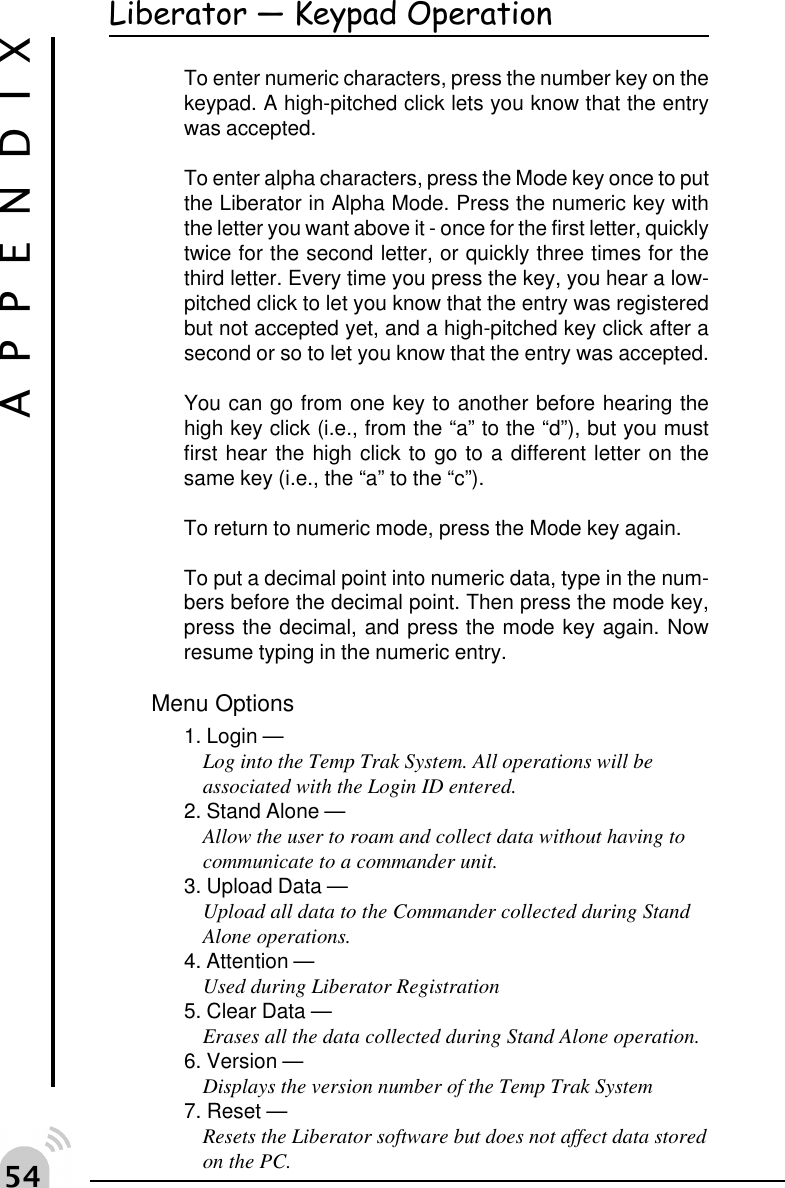 #"Liberator  Keypad OperationTo enter numeric characters, press the number key on thekeypad. A high-pitched click lets you know that the entrywas accepted.To enter alpha characters, press the Mode key once to putthe Liberator in Alpha Mode. Press the numeric key withthe letter you want above it - once for the first letter, quicklytwice for the second letter, or quickly three times for thethird letter. Every time you press the key, you hear a low-pitched click to let you know that the entry was registeredbut not accepted yet, and a high-pitched key click after asecond or so to let you know that the entry was accepted.You can go from one key to another before hearing thehigh key click (i.e., from the &ldquo;a&rdquo; to the &ldquo;d&rdquo;), but you mustfirst hear the high click to go to a different letter on thesame key (i.e., the &ldquo;a&rdquo; to the &ldquo;c&rdquo;).To return to numeric mode, press the Mode key again.To put a decimal point into numeric data, type in the num-bers before the decimal point. Then press the mode key,press the decimal, and press the mode key again. Nowresume typing in the numeric entry.Menu Options1. Login &mdash;Log into the Temp Trak System. All operations will beassociated with the Login ID entered.2. Stand Alone &mdash;Allow the user to roam and collect data without having tocommunicate to a commander unit.3. Upload Data &mdash;Upload all data to the Commander collected during StandAlone operations.4. Attention &mdash;Used during Liberator Registration5. Clear Data &mdash;Erases all the data collected during Stand Alone operation.6. Version &mdash;Displays the version number of the Temp Trak System7. Reset &mdash;Resets the Liberator software but does not affect data storedon the PC.APPENDIX
