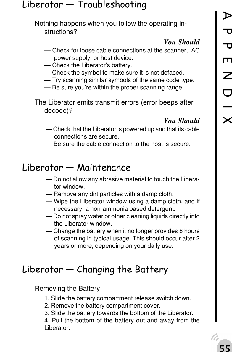##APPENDIXLiberator  TroubleshootingNothing happens when you follow the operating in-structions?You Should&mdash; Check for loose cable connections at the scanner,  ACpower supply, or host device.&mdash; Check the Liberator&rsquo;s battery.&mdash; Check the symbol to make sure it is not defaced.&mdash; Try scanning similar symbols of the same code type.&mdash; Be sure you&rsquo;re within the proper scanning range.The Liberator emits transmit errors (error beeps afterdecode)?You Should&mdash; Check that the Liberator is powered up and that its cableconnections are secure.&mdash; Be sure the cable connection to the host is secure.Liberator  Maintenance&mdash; Do not allow any abrasive material to touch the Libera-tor window.&mdash; Remove any dirt particles with a damp cloth.&mdash; Wipe the Liberator window using a damp cloth, and ifnecessary, a non-ammonia based detergent.&mdash; Do not spray water or other cleaning liquids directly intothe Liberator window.&mdash; Change the battery when it no longer provides 8 hoursof scanning in typical usage. This should occur after 2years or more, depending on your daily use.Liberator  Changing the BatteryRemoving the Battery1. Slide the battery compartment release switch down.2. Remove the battery compartment cover.3. Slide the battery towards the bottom of the Liberator.4. Pull the bottom of the battery out and away from theLiberator.