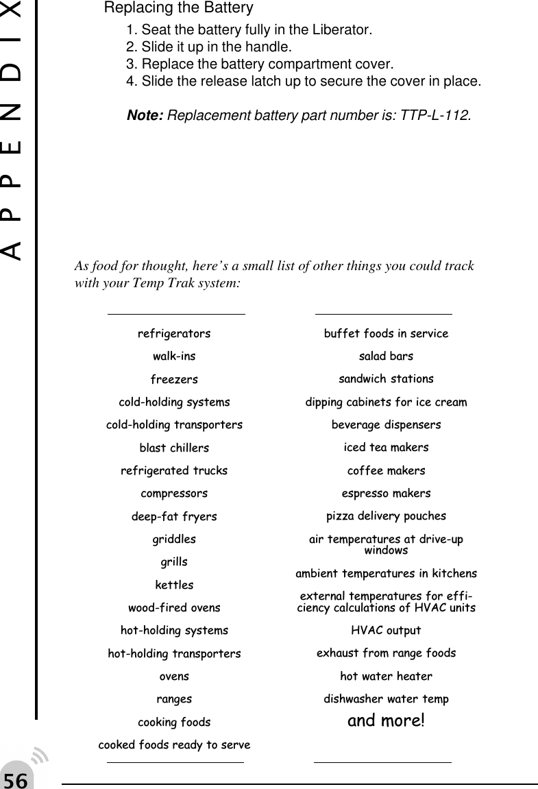 #$Replacing the Battery1. Seat the battery fully in the Liberator.2. Slide it up in the handle.3. Replace the battery compartment cover.4. Slide the release latch up to secure the cover in place.Note: Replacement battery part number is: TTP-L-112.APPENDIXAs food for thought, here&rsquo;s a small list of other things you could trackwith your Temp Trak system:refrigeratorswalk-insfreezerscold-holding systemscold-holding transportersblast chillersrefrigerated truckscompressorsdeep-fat fryersgriddlesgrillskettleswood-fired ovenshot-holding systemshot-holding transportersovensrangescooking foodscooked foods ready to servebuffet foods in servicesalad barssandwich stationsdipping cabinets for ice creambeverage dispensersiced tea makerscoffee makersespresso makerspizza delivery pouchesair temperatures at drive-upwindowsambient temperatures in kitchensexternal temperatures for effi-ciency calculations of HVAC unitsHVAC outputexhaust from range foodshot water heaterdishwasher water tempand more!