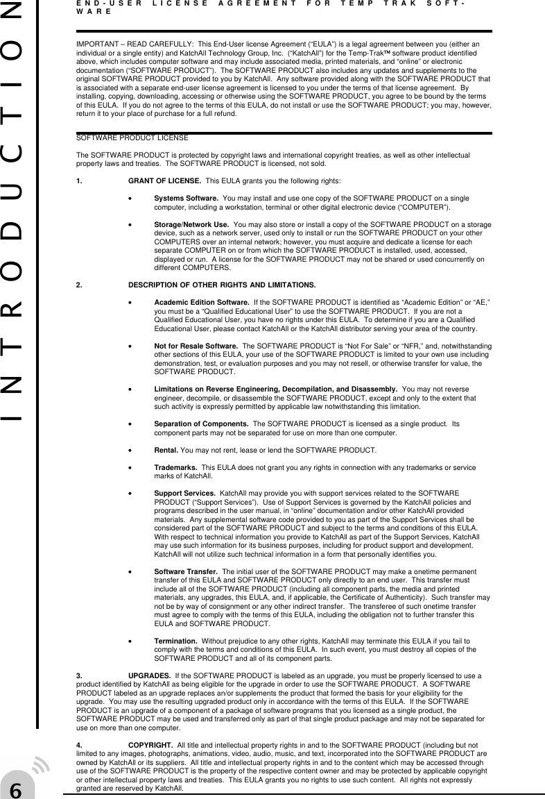 $END-USER LICENSE AGREEMENT FOR TEMP TRAK SOFT-WAREIMPORTANT &ndash; READ CAREFULLY:  This End-User license Agreement (&ldquo;EULA&rdquo;) is a legal agreement between you (either anindividual or a single entity) and KatchAll Technology Group, Inc.  (&ldquo;KatchAll&rdquo;) for the Temp-Trak software product identifiedabove, which includes computer software and may include associated media, printed materials, and &ldquo;online&rdquo; or electronicdocumentation (&ldquo;SOFTWARE PRODUCT&rdquo;).  The SOFTWARE PRODUCT also includes any updates and supplements to theoriginal SOFTWARE PRODUCT provided to you by KatchAll.  Any software provided along with the SOFTWARE PRODUCT thatis associated with a separate end-user license agreement is licensed to you under the terms of that license agreement.  Byinstalling, copying, downloading, accessing or otherwise using the SOFTWARE PRODUCT, you agree to be bound by the termsof this EULA.  If you do not agree to the terms of this EULA, do not install or use the SOFTWARE PRODUCT; you may, however,return it to your place of purchase for a full refund.SOFTWARE PRODUCT LICENSEThe SOFTWARE PRODUCT is protected by copyright laws and international copyright treaties, as well as other intellectualproperty laws and treaties.  The SOFTWARE PRODUCT is licensed, not sold.1. GRANT OF LICENSE.  This EULA grants you the following rights:&bull;Systems Software.  You may install and use one copy of the SOFTWARE PRODUCT on a singlecomputer, including a workstation, terminal or other digital electronic device (&ldquo;COMPUTER&rdquo;).&bull;Storage/Network Use.  You may also store or install a copy of the SOFTWARE PRODUCT on a storagedevice, such as a network server, used only to install or run the SOFTWARE PRODUCT on your otherCOMPUTERS over an internal network; however, you must acquire and dedicate a license for eachseparate COMPUTER on or from which the SOFTWARE PRODUCT is installed, used, accessed,displayed or run.  A license for the SOFTWARE PRODUCT may not be shared or used concurrently ondifferent COMPUTERS.2. DESCRIPTION OF OTHER RIGHTS AND LIMITATIONS.&bull;Academic Edition Software.  If the SOFTWARE PRODUCT is identified as &ldquo;Academic Edition&rdquo; or &ldquo;AE,&rdquo;you must be a &ldquo;Qualified Educational User&rdquo; to use the SOFTWARE PRODUCT.  If you are not aQualified Educational User, you have no rights under this EULA.  To determine if you are a QualifiedEducational User, please contact KatchAll or the KatchAll distributor serving your area of the country.&bull;Not for Resale Software.  The SOFTWARE PRODUCT is &ldquo;Not For Sale&rdquo; or &ldquo;NFR,&rdquo; and, notwithstandingother sections of this EULA, your use of the SOFTWARE PRODUCT is limited to your own use includingdemonstration, test, or evaluation purposes and you may not resell, or otherwise transfer for value, theSOFTWARE PRODUCT.&bull;Limitations on Reverse Engineering, Decompilation, and Disassembly.  You may not reverseengineer, decompile, or disassemble the SOFTWARE PRODUCT, except and only to the extent thatsuch activity is expressly permitted by applicable law notwithstanding this limitation.&bull;Separation of Components.  The SOFTWARE PRODUCT is licensed as a single product.  Itscomponent parts may not be separated for use on more than one computer.&bull;Rental. You may not rent, lease or lend the SOFTWARE PRODUCT.&bull;Trademarks.  This EULA does not grant you any rights in connection with any trademarks or servicemarks of KatchAll.&bull;Support Services.  KatchAll may provide you with support services related to the SOFTWAREPRODUCT (&ldquo;Support Services&rdquo;).  Use of Support Services is governed by the KatchAll policies andprograms described in the user manual, in &ldquo;online&rdquo; documentation and/or other KatchAll providedmaterials.  Any supplemental software code provided to you as part of the Support Services shall beconsidered part of the SOFTWARE PRODUCT and subject to the terms and conditions of this EULA.With respect to technical information you provide to KatchAll as part of the Support Services, KatchAllmay use such information for its business purposes, including for product support and development.KatchAll will not utilize such technical information in a form that personally identifies you.&bull;Software Transfer.  The initial user of the SOFTWARE PRODUCT may make a onetime permanenttransfer of this EULA and SOFTWARE PRODUCT only directly to an end user.  This transfer mustinclude all of the SOFTWARE PRODUCT (including all component parts, the media and printedmaterials, any upgrades, this EULA, and, if applicable, the Certificate of Authenticity).  Such transfer maynot be by way of consignment or any other indirect transfer.  The transferee of such onetime transfermust agree to comply with the terms of this EULA, including the obligation not to further transfer thisEULA and SOFTWARE PRODUCT.&bull;Termination.  Without prejudice to any other rights, KatchAll may terminate this EULA if you fail tocomply with the terms and conditions of this EULA.  In such event, you must destroy all copies of theSOFTWARE PRODUCT and all of its component parts.3. UPGRADES.  If the SOFTWARE PRODUCT is labeled as an upgrade, you must be properly licensed to use aproduct identified by KatchAll as being eligible for the upgrade in order to use the SOFTWARE PRODUCT.  A SOFTWAREPRODUCT labeled as an upgrade replaces an/or supplements the product that formed the basis for your eligibility for theupgrade.  You may use the resulting upgraded product only in accordance with the terms of this EULA.  If the SOFTWAREPRODUCT is an upgrade of a component of a package of software programs that you licensed as a single product, theSOFTWARE PRODUCT may be used and transferred only as part of that single product package and may not be separated foruse on more than one computer.4. COPYRIGHT.  All title and intellectual property rights in and to the SOFTWARE PRODUCT (including but notlimited to any images, photographs, animations, video, audio, music, and text, incorporated into the SOFTWARE PRODUCT areowned by KatchAll or its suppliers.  All title and intellectual property rights in and to the content which may be accessed throughuse of the SOFTWARE PRODUCT is the property of the respective content owner and may be protected by applicable copyrightor other intellectual property laws and treaties.  This EULA grants you no rights to use such content.  All rights not expresslygranted are reserved by KatchAll.INTRODUCTION