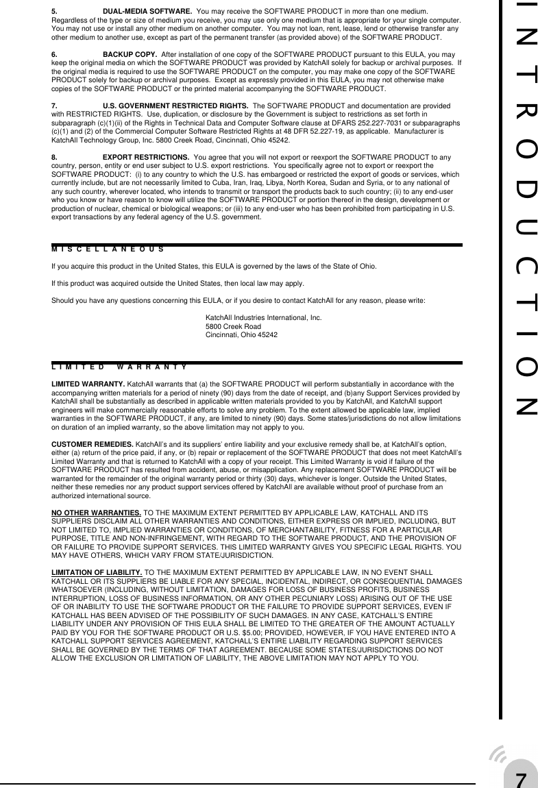 %5. DUAL-MEDIA SOFTWARE.  You may receive the SOFTWARE PRODUCT in more than one medium.Regardless of the type or size of medium you receive, you may use only one medium that is appropriate for your single computer.You may not use or install any other medium on another computer.  You may not loan, rent, lease, lend or otherwise transfer anyother medium to another use, except as part of the permanent transfer (as provided above) of the SOFTWARE PRODUCT.6. BACKUP COPY.  After installation of one copy of the SOFTWARE PRODUCT pursuant to this EULA, you maykeep the original media on which the SOFTWARE PRODUCT was provided by KatchAll solely for backup or archival purposes.  Ifthe original media is required to use the SOFTWARE PRODUCT on the computer, you may make one copy of the SOFTWAREPRODUCT solely for backup or archival purposes.  Except as expressly provided in this EULA, you may not otherwise makecopies of the SOFTWARE PRODUCT or the printed material accompanying the SOFTWARE PRODUCT.7. U.S. GOVERNMENT RESTRICTED RIGHTS.  The SOFTWARE PRODUCT and documentation are providedwith RESTRICTED RIGHTS.  Use, duplication, or disclosure by the Government is subject to restrictions as set forth insubparagraph (c)(1)(ii) of the Rights in Technical Data and Computer Software clause at DFARS 252.227-7031 or subparagraphs(c)(1) and (2) of the Commercial Computer Software Restricted Rights at 48 DFR 52.227-19, as applicable.  Manufacturer isKatchAll Technology Group, Inc. 5800 Creek Road, Cincinnati, Ohio 45242.8. EXPORT RESTRICTIONS.  You agree that you will not export or reexport the SOFTWARE PRODUCT to anycountry, person, entity or end user subject to U.S. export restrictions.  You specifically agree not to export or reexport theSOFTWARE PRODUCT:  (i) to any country to which the U.S. has embargoed or restricted the export of goods or services, whichcurrently include, but are not necessarily limited to Cuba, Iran, Iraq, Libya, North Korea, Sudan and Syria, or to any national ofany such country, wherever located, who intends to transmit or transport the products back to such country; (ii) to any end-userwho you know or have reason to know will utilize the SOFTWARE PRODUCT or portion thereof in the design, development orproduction of nuclear, chemical or biological weapons; or (iii) to any end-user who has been prohibited from participating in U.S.export transactions by any federal agency of the U.S. government.MISCELLANEOUSIf you acquire this product in the United States, this EULA is governed by the laws of the State of Ohio.If this product was acquired outside the United States, then local law may apply.Should you have any questions concerning this EULA, or if you desire to contact KatchAll for any reason, please write:KatchAll Industries International, Inc.5800 Creek RoadCincinnati, Ohio 45242LIMITED WARRANTYLIMITED WARRANTY. KatchAll warrants that (a) the SOFTWARE PRODUCT will perform substantially in accordance with theaccompanying written materials for a period of ninety (90) days from the date of receipt, and (b)any Support Services provided byKatchAll shall be substantially as described in applicable written materials provided to you by KatchAll, and KatchAll supportengineers will make commercially reasonable efforts to solve any problem. To the extent allowed be applicable law, impliedwarranties in the SOFTWARE PRODUCT, if any, are limited to ninety (90) days. Some states/jurisdictions do not allow limitationson duration of an implied warranty, so the above limitation may not apply to you.CUSTOMER REMEDIES. KatchAll&rsquo;s and its suppliers&rsquo; entire liability and your exclusive remedy shall be, at KatchAll&rsquo;s option,either (a) return of the price paid, if any, or (b) repair or replacement of the SOFTWARE PRODUCT that does not meet KatchAll&rsquo;sLimited Warranty and that is returned to KatchAll with a copy of your receipt. This Limited Warranty is void if failure of theSOFTWARE PRODUCT has resulted from accident, abuse, or misapplication. Any replacement SOFTWARE PRODUCT will bewarranted for the remainder of the original warranty period or thirty (30) days, whichever is longer. Outside the United States,neither these remedies nor any product support services offered by KatchAll are available without proof of purchase from anauthorized international source.NO OTHER WARRANTIES. TO THE MAXIMUM EXTENT PERMITTED BY APPLICABLE LAW, KATCHALL AND ITSSUPPLIERS DISCLAIM ALL OTHER WARRANTIES AND CONDITIONS, EITHER EXPRESS OR IMPLIED, INCLUDING, BUTNOT LIMITED TO, IMPLIED WARRANTIES OR CONDITIONS, OF MERCHANTABILITY, FITNESS FOR A PARTICULARPURPOSE, TITLE AND NON-INFRINGEMENT, WITH REGARD TO THE SOFTWARE PRODUCT, AND THE PROVISION OFOR FAILURE TO PROVIDE SUPPORT SERVICES. THIS LIMITED WARRANTY GIVES YOU SPECIFIC LEGAL RIGHTS. YOUMAY HAVE OTHERS, WHICH VARY FROM STATE/JURISDICTION.LIMITATION OF LIABILITY. TO THE MAXIMUM EXTENT PERMITTED BY APPLICABLE LAW, IN NO EVENT SHALLKATCHALL OR ITS SUPPLIERS BE LIABLE FOR ANY SPECIAL, INCIDENTAL, INDIRECT, OR CONSEQUENTIAL DAMAGESWHATSOEVER (INCLUDING, WITHOUT LIMITATION, DAMAGES FOR LOSS OF BUSINESS PROFITS, BUSINESSINTERRUPTION, LOSS OF BUSINESS INFORMATION, OR ANY OTHER PECUNIARY LOSS) ARISING OUT OF THE USEOF OR INABILITY TO USE THE SOFTWARE PRODUCT OR THE FAILURE TO PROVIDE SUPPORT SERVICES, EVEN IFKATCHALL HAS BEEN ADVISED OF THE POSSIBILITY OF SUCH DAMAGES. IN ANY CASE, KATCHALL&rsquo;S ENTIRELIABILITY UNDER ANY PROVISION OF THIS EULA SHALL BE LIMITED TO THE GREATER OF THE AMOUNT ACTUALLYPAID BY YOU FOR THE SOFTWARE PRODUCT OR U.S. $5.00; PROVIDED, HOWEVER, IF YOU HAVE ENTERED INTO AKATCHALL SUPPORT SERVICES AGREEMENT, KATCHALL&rsquo;S ENTIRE LIABILITY REGARDING SUPPORT SERVICESSHALL BE GOVERNED BY THE TERMS OF THAT AGREEMENT. BECAUSE SOME STATES/JURISDICTIONS DO NOTALLOW THE EXCLUSION OR LIMITATION OF LIABILITY, THE ABOVE LIMITATION MAY NOT APPLY TO YOU.INTRODUCTION