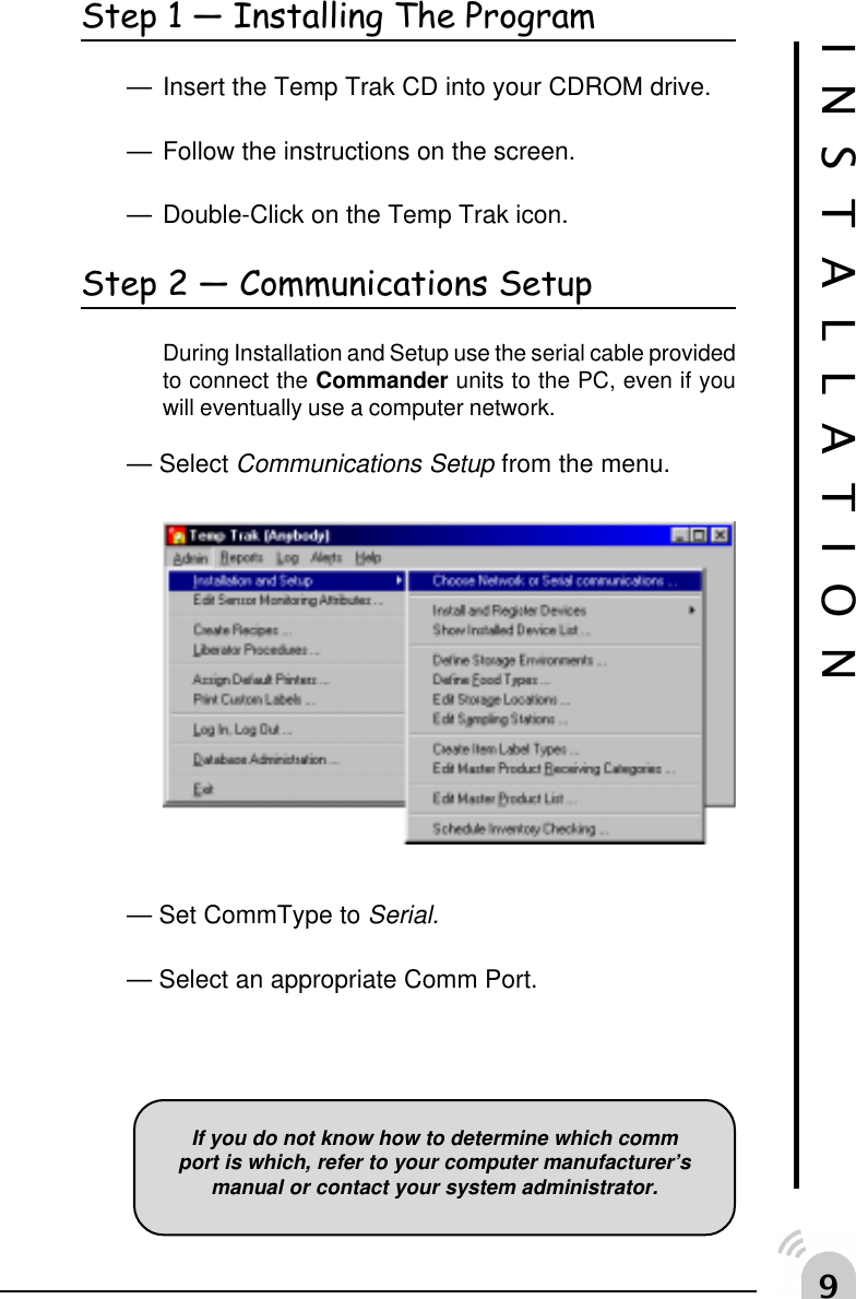 'Step 1  Installing The Program&mdash; Insert the Temp Trak CD into your CDROM drive.&mdash; Follow the instructions on the screen.&mdash; Double-Click on the Temp Trak icon.Step 2  Communications SetupDuring Installation and Setup use the serial cable providedto connect the Commander units to the PC, even if youwill eventually use a computer network.&mdash; Select Communications Setup from the menu.&mdash; Set CommType to Serial.&mdash; Select an appropriate Comm Port.INSTALLATIONIf you do not know how to determine which commport is which, refer to your computer manufacturer&rsquo;smanual or contact your system administrator.