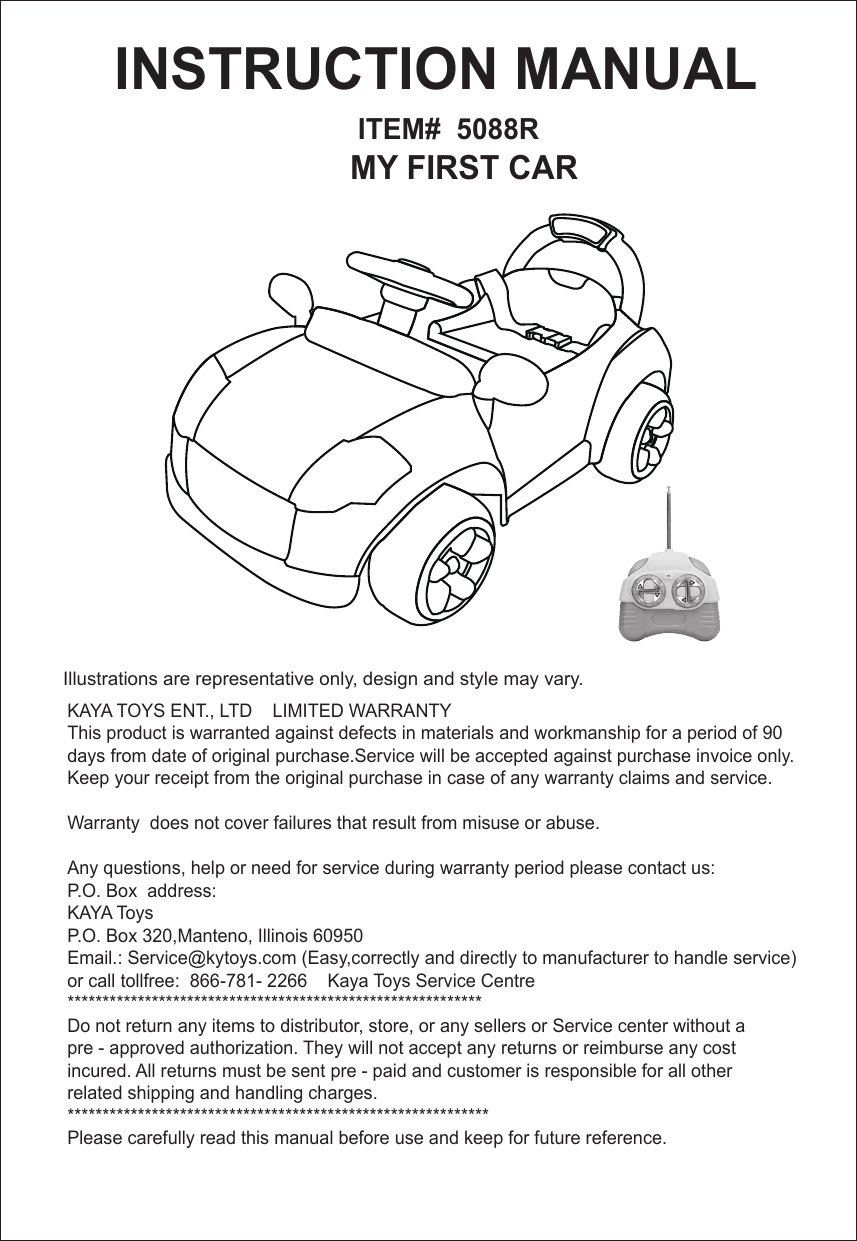         ITEM#  5088R       MY FIRST CAR INSTRUCTION MANUAL Illustrations are representative only, design and style may vary.    KAYA TOYS ENT., LTD    LIMITED WARRANTYThis product is warranted against defects in materials and workmanship for a period of 90 days from date of original purchase.Service will be accepted against purchase invoice only. Keep your receipt from the original purchase in case of any warranty claims and service.Warranty  does not cover failures that result from misuse or abuse.Any questions, help or need for service during warranty period please contact us:P.O. Box  address:KAYA ToysP.O. Box 320,Manteno, Illinois 60950Email.: Service@kytoys.com (Easy,correctly and directly to manufacturer to handle service)or call tollfree:  866-781- 2266    Kaya Toys Service Centre***********************************************************Do not return any items to distributor, store, or any sellers or Service center without a pre - approved authorization. They will not accept any returns or reimburse any costincured. All returns must be sent pre - paid and customer is responsible for all other related shipping and handling charges. ************************************************************Please carefully read this manual before use and keep for future reference.  