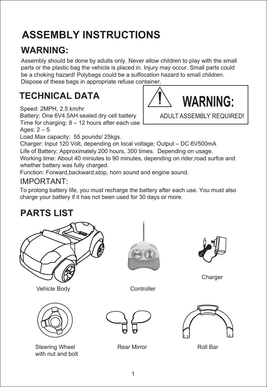 WARNING:Assembly should be done by adults only. Never allow children to play with the smallparts or the plastic bag the vehicle is placed in. Injury may occur. Small parts could be a choking hazard! Polybags could be a suffocation hazard to small children.  Dispose of these bags in appropriate refuse container.    Speed: 2MPH, 2.5 km/hrBattery: One 6V4.5AH sealed dry cell batteryTime for charging: 8 – 12 hours after each useAges: 2 – 5Load Max capacity:  55 pounds/ 25kgs.Charger: Input 120 Volt, depending on local voltage; Output – DC 6V500mA Life of Battery: Approximately 200 hours, 300 times.  Depending on usage.Working time: About 40 miniutes to 90 minutes, depending on rider,road surfce and whether battery was fully charged.Function: Forward,backward,stop, horn sound and engine sound. IMPORTANT:ASSEMBLY INSTRUCTIONSTECHNICAL DATAPARTS LISTTo prolong battery life, you must recharge the battery after each use. You must also charge your battery if it has not been used for 30 days or more. 1Vehicle Body                                     ControllerSteering Wheel                          Rear Mirror                               Roll Bar               with nut and bolt                                                                                                                      W WARNING:ADULT ASSEMBLY REQUIRED!Charger