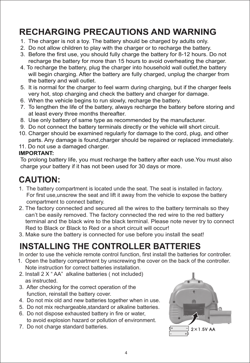  1.  The battery compartment is located unde the seat. The seat is installed in factory.       For first use,unscrew the seat and lift it away from the vehicle to expose the battery       compartment to connect battery.       2. The factory connected and secured all the wires to the battery terminals so they      can’t be easily removed. The factory connected the red wire to the red battery      terminal and the black wire to the black terminal. Please note never try to connect      Red to Black or Black to Red or a short circuit will occur! 3. Make sure the battery is connected for use before you install the seat!             1.  The charger is not a toy. The battery should be charged by adults only.   2.  Do not allow children to play with the charger or to recharge the battery. 3.  Before the first use, you should fully charge the battery for 8-12 hours. Do not       recharge the battery for more than 15 hours to avoid overheating the charger. 4. To recharge the battery, plug the charger into household wall outlet,the battery       will begin charging. After the battery are fully charged, unplug the charger from       the battery and wall outlet.   5.  It is normal for the charger to feel warm during charging, but if the charger feels       very hot, stop charging and check the battery and charger for damage. 6.  When the vehicle begins to run slowly, recharge the battery. 7.  To lengthen the life of the battery, always recharge the battery before storing and       at least every three months thereafter. 8.  Use only battery of same type as recommended by the manufacturer. 9.  Do not connect the battery terminals directly or the vehicle will short circuit.10. Charger should be examined regularly for damage to the cord, plug, and other      parts. Any damage is found,charger should be repaired or replaced immediately. 11. Do not use a damaged charger.IMPORTANT:  To prolong battery life, you must recharge the battery after each use.You must also  charge your battery if it has not been used for 30 days or more.RECHARGING PRECAUTIONS AND WARNING CAUTION:4INSTALLING THE CONTROLLER BATTERIES          In order to use the vehicle remote control function, first install the batteries for controller. 1.  Open the battery compartment by unscrewing the cover on the back of the controller.       Note instruction for correct batteries installation.  2. Install 2 X “ AA”  alkaline batteries ( not included)       as instructed.  3.  After checking for the correct operation of the        function, reinstall the battery cover.  4.  Do not mix old and new batteries together when in use.  5.  Do not mix rechargeable,standard or alkaline batteries.  6.  Do not dispose exhausted battery in fire or water,        to avoid explosion hazard or pollution of environment.  7.  Do not charge standard batteries.      