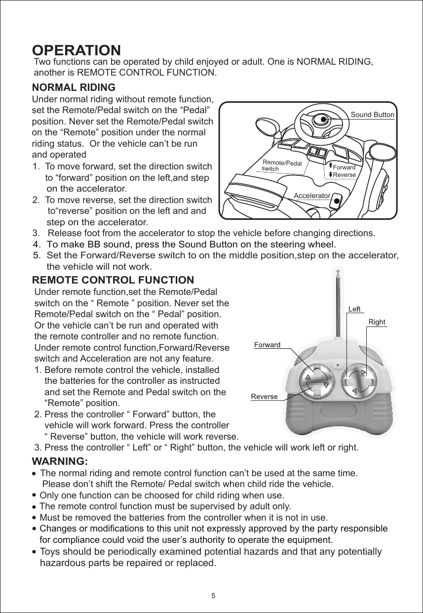 OPERATION    1.  To move forward, set the direction switch          to “forward” position on the left,and step          on the accelerator.    2.  To move reverse, set the direction switch           to“reverse” position on the left and and          step on the accelerator.    3.   Release foot from the accelerator to stop the vehicle before changing directions.      4.  To make BB sound, press the Sound Button on the steering wheel.    5.  Set the Forward/Reverse switch to on the middle position,step on the accelerator,          the vehicle will not work.    5Accelerator Sound ButtonRemote/Pedal switchForwardReverseNORMAL RIDINGUnder normal riding without remote function,set the Remote/Pedal switch on the “Pedal”position. Never set the Remote/Pedal switch on the “Remote” position under the normal riding status.  Or the vehicle can’t be run and operated  Two functions can be operated by child enjoyed or adult. One is NORMAL RIDING,another is REMOTE CONTROL FUNCTION.  Under remote function,set the Remote/Pedal switch on the “ Remote ” position. Never set the Remote/Pedal switch on the “ Pedal” position.Or the vehicle can’t be run and operated with the remote controller and no remote function.Under remote control function,Forward/Reverse switch and Acceleration are not any feature.1. Before remote control the vehicle, installed     the batteries for the controller as instructed     and set the Remote and Pedal switch on the     “Remote” position. 2. Press the controller “ Forward” button, the     vehicle will work forward. Press the controller    “ Reverse” button, the vehicle will work reverse.3. Press the controller “ Left” or “ Right” button, the vehicle will work left or right.WARNING:     The normal riding and remote control function can’t be used at the same time.     Please don’t shift the Remote/ Pedal switch when child ride the vehicle.    Only one function can be choosed for child riding when use.   The remote control function must be supervised by adult only.   Must be removed the batteries from the controller when it is not in use.   Changes or modifications to this unit not expressly approved by the party responsible    for compliance could void the user’s authority to operate the equipment.   Toys should be periodically examined potential hazards and that any potentially    hazardous parts be repaired or replaced.  REMOTE CONTROL FUNCTION      