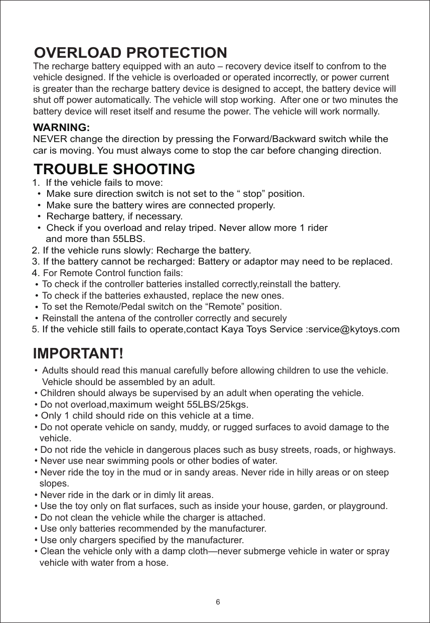 OVERLOAD PROTECTIONWARNING:  NEVER change the direction by pressing the Forward/Backward switch while thecar is moving. You must always come to stop the car before changing direction.IMPORTANT!     The recharge battery equipped with an auto – recovery device itself to confrom to the    vehicle designed. If the vehicle is overloaded or operated incorrectly, or power current    is greater than the recharge battery device is designed to accept, the battery device will    shut off power automatically. The vehicle will stop working.  After one or two minutes the    battery device will reset itself and resume the power. The vehicle will work normally.  TROUBLE SHOOTING 1.  If the vehicle fails to move:   •  Make sure direction switch is not set to the “ stop” position.   •  Make sure the battery wires are connected properly.   •  Recharge battery, if necessary.   •  Check if you overload and relay triped. Never allow more 1 rider       and more than 55LBS. 2. If the vehicle runs slowly: Recharge the battery. 3. If the battery cannot be recharged: Battery or adaptor may need to be replaced. 4. For Remote Control function fails:     To check if the controller batteries installed correctly,reinstall the battery.     To check if the batteries exhausted, replace the new ones.     To set the Remote/Pedal switch on the “Remote” position.     Reinstall the antena of the controller correctly and securely 5. If the vehicle still fails to operate,contact Kaya Toys Service :service@kytoys.com     •  Adults should read this manual carefully before allowing children to use the vehicle.      Vehicle should be assembled by an adult.  • Children should always be supervised by an adult when operating the vehicle.  • Do not overload,maximum weight 55LBS/25kgs.      • Only 1 child should ride on this vehicle at a time.   • Do not operate vehicle on sandy, muddy, or rugged surfaces to avoid damage to the     vehicle.  • Do not ride the vehicle in dangerous places such as busy streets, roads, or highways.   • Never use near swimming pools or other bodies of water.  • Never ride the toy in the mud or in sandy areas. Never ride in hilly areas or on steep     slopes.  • Never ride in the dark or in dimly lit areas.  • Use the toy only on flat surfaces, such as inside your house, garden, or playground.   • Do not clean the vehicle while the charger is attached.  • Use only batteries recommended by the manufacturer.  • Use only chargers specified by the manufacturer.  • Clean the vehicle only with a damp cloth—never submerge vehicle in water or spray     vehicle with water from a hose.6   •   •   •   •