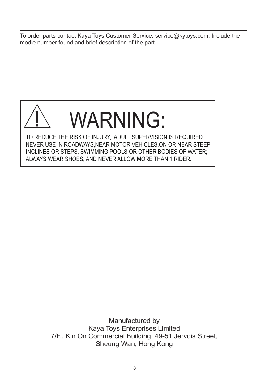 Manufactured byKaya Toys Enterprises Limited7/F., Kin On Commercial Building, 49-51 Jervois Street,Sheung Wan, Hong Kong     WARNING: TO REDUCE THE RISK OF INJURY,  ADULT SUPERVISION IS REQUIRED.NEVER USE IN ROADWAYS,NEAR MOTOR VEHICLES,ON OR NEAR STEEPINCLINES OR STEPS, SWIMMING POOLS OR OTHER BODIES OF WATER; ALWAYS WEAR SHOES, AND NEVER ALLOW MORE THAN 1 RIDER.8To order parts contact Kaya Toys Customer Service: service@kytoys.com. Include the modle number found and brief description of the part 