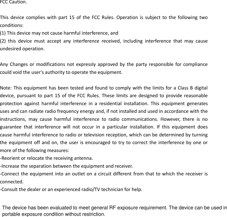 FCC Caution.  This device complies with part 15  of  the  FCC  Rules. Operation  is  subject to the following two conditions:   (1) This device may not cause harmful interference, and   (2)  this  device  must  accept  any  interference  received,  including  interference  that  may  cause undesired operation.  Any  Changes or modifications not expressly approved by  the  party responsible for compliance could void the user's authority to operate the equipment.  Note: This equipment has been tested and found to comply with the limits for a Class B digital device, pursuant to part 15  of  the FCC Rules. These  limits are  designed to provide reasonable protection  against  harmful  interference  in  a  residential  installation.  This  equipment  generates uses and can radiate radio frequency energy and, if not installed and used in accordance with the instructions,  may  cause  harmful  interference  to  radio  communications.  However,  there  is  no guarantee  that  interference  will  not  occur  in  a  particular  installation.  If  this  equipment  does cause harmful interference to radio or television reception, which can be determined by turning the equipment off and on, the user is encouraged to try  to correct the interference by one or more of the following measures: -Reorient or relocate the receiving antenna. -Increase the separation between the equipment and receiver. -Connect the equipment into an outlet on a circuit different from that to which the receiver is connected. -Consult the dealer or an experienced radio/TV technician for help.        The device has been evaluated to meet general RF exposure requirement. The device can be used in portable exposure condition without restriction. 