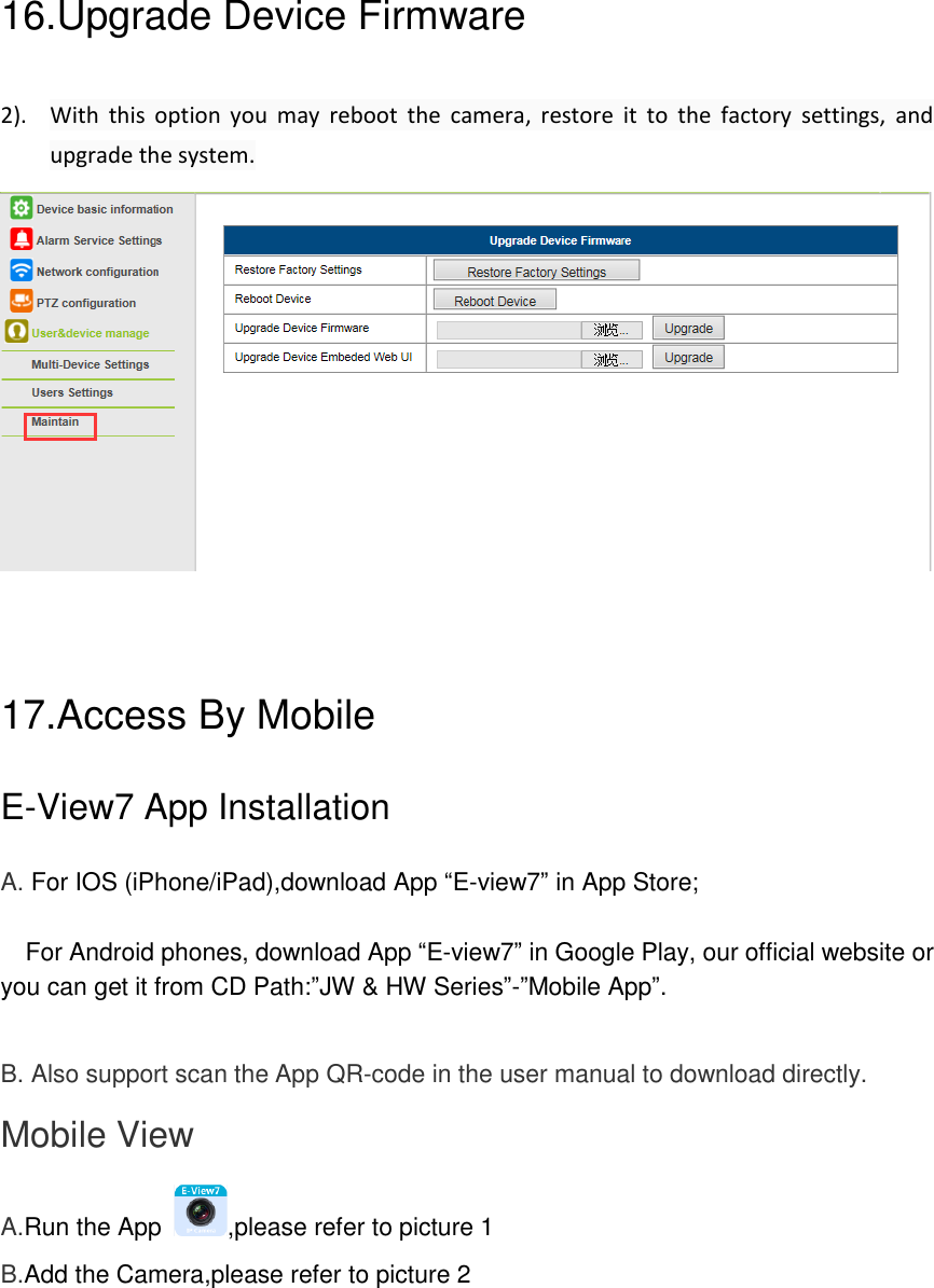 16.Upgrade Device Firmware   2). With  this  option  you  may  reboot  the  camera,  restore  it  to  the  factory  settings,  and upgrade the system.       17.Access By Mobile E-View7 App Installation A. For IOS (iPhone/iPad),download App &ldquo;E-view7&rdquo; in App Store;    For Android phones, download App &ldquo;E-view7&rdquo; in Google Play, our official website or you can get it from CD Path:&rdquo;JW &amp; HW Series&rdquo;-&rdquo;Mobile App&rdquo;.  B. Also support scan the App QR-code in the user manual to download directly. Mobile View A.Run the App  ,please refer to picture 1 B.Add the Camera,please refer to picture 2  