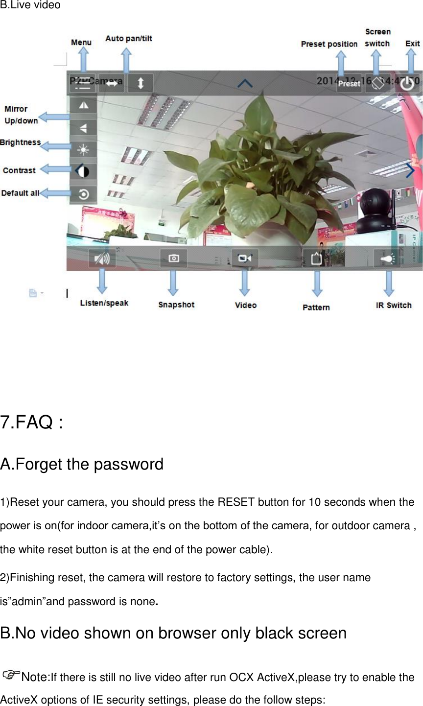 B.Live video                                                                                          7.FAQ : A.Forget the password   1)Reset your camera, you should press the RESET button for 10 seconds when the power is on(for indoor camera,it&rsquo;s on the bottom of the camera, for outdoor camera , the white reset button is at the end of the power cable). 2)Finishing reset, the camera will restore to factory settings, the user name is&rdquo;admin&rdquo;and password is none. B.No video shown on browser only black screen Note:If there is still no live video after run OCX ActiveX,please try to enable the ActiveX options of IE security settings, please do the follow steps: 