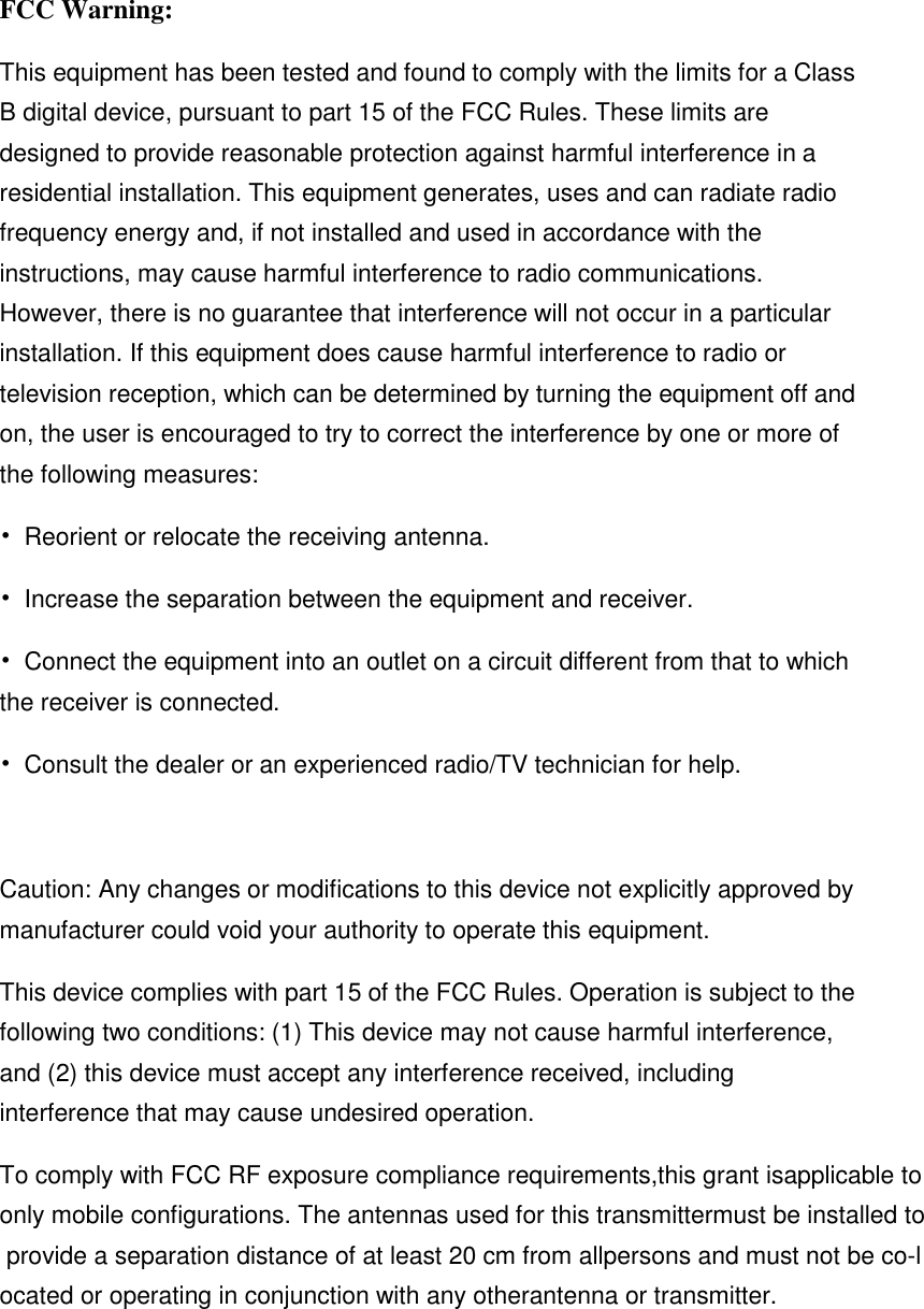 FCC Warning: This equipment has been tested and found to comply with the limits for a Class B digital device, pursuant to part 15 of the FCC Rules. These limits are designed to provide reasonable protection against harmful interference in a residential installation. This equipment generates, uses and can radiate radio frequency energy and, if not installed and used in accordance with the instructions, may cause harmful interference to radio communications. However, there is no guarantee that interference will not occur in a particular installation. If this equipment does cause harmful interference to radio or television reception, which can be determined by turning the equipment off and on, the user is encouraged to try to correct the interference by one or more of the following measures: &bull;  Reorient or relocate the receiving antenna. &bull;  Increase the separation between the equipment and receiver. &bull;  Connect the equipment into an outlet on a circuit different from that to which the receiver is connected. &bull;  Consult the dealer or an experienced radio/TV technician for help.  Caution: Any changes or modifications to this device not explicitly approved by manufacturer could void your authority to operate this equipment. This device complies with part 15 of the FCC Rules. Operation is subject to the following two conditions: (1) This device may not cause harmful interference, and (2) this device must accept any interference received, including interference that may cause undesired operation. To comply with FCC RF exposure compliance requirements,this grant isapplicable to only mobile configurations. The antennas used for this transmittermust be installed to provide a separation distance of at least 20 cm from allpersons and must not be co-located or operating in conjunction with any otherantenna or transmitter.   