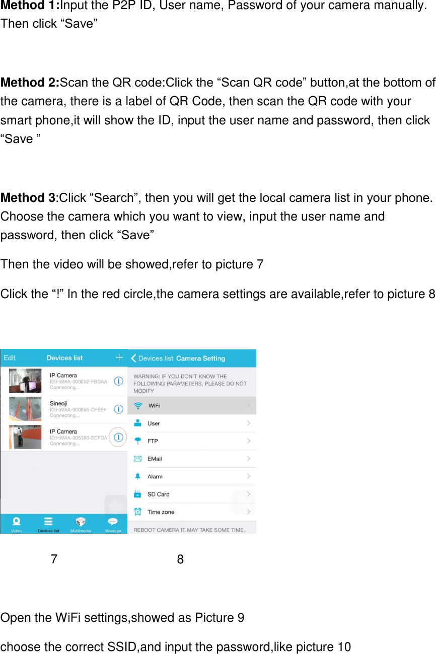 Method 1:Input the P2P ID, User name, Password of your camera manually. Then click &ldquo;Save&rdquo;  Method 2:Scan the QR code:Click the &ldquo;Scan QR code&rdquo; button,at the bottom of the camera, there is a label of QR Code, then scan the QR code with your smart phone,it will show the ID, input the user name and password, then click &ldquo;Save &rdquo;  Method 3:Click &ldquo;Search&rdquo;, then you will get the local camera list in your phone. Choose the camera which you want to view, input the user name and password, then click &ldquo;Save&rdquo;   Then the video will be showed,refer to picture 7 Click the &ldquo;!&rdquo; In the red circle,the camera settings are available,refer to picture 8           7                   8  Open the WiFi settings,showed as Picture 9 choose the correct SSID,and input the password,like picture 10  