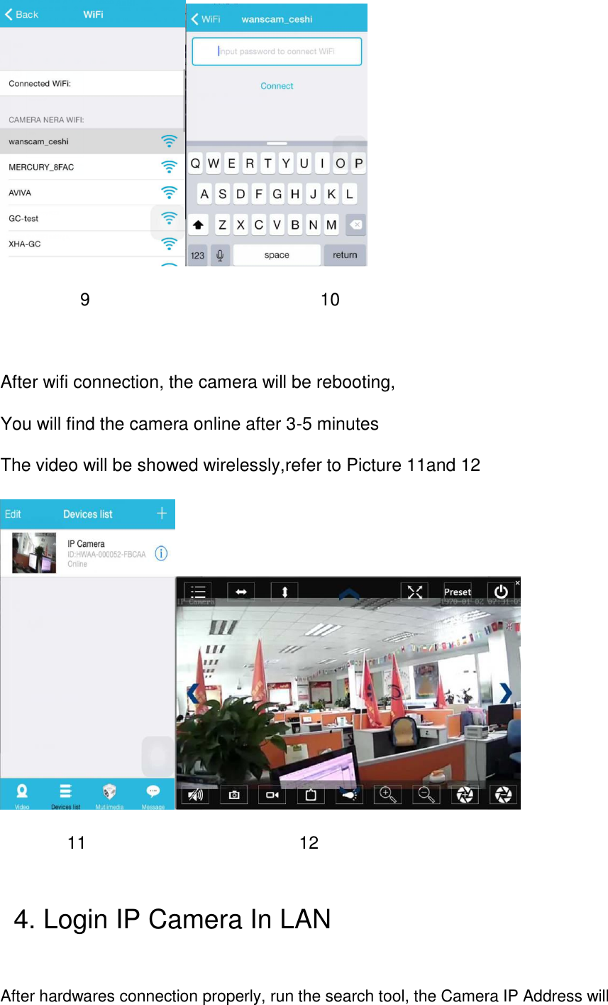           9                          10  After wifi connection, the camera will be rebooting, You will find the camera online after 3-5 minutes The video will be showed wirelessly,refer to Picture 11and 12       11                        12    4. Login IP Camera In LAN  After hardwares connection properly, run the search tool, the Camera IP Address will 