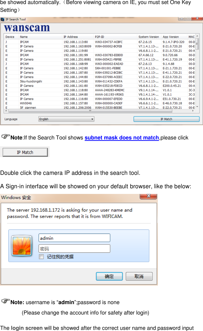 be showed automatically.（Before viewing camera on IE, you must set One Key Setting）  Note:If the Search Tool shows subnet mask does not match,please click   Double click the camera IP address in the search tool. A Sign-in interface will be showed on your default browser, like the below:     Note: username is &ldquo;admin&rdquo;;password is none         (Please change the account info for safety after login)  The login screen will be showed after the correct user name and password input 