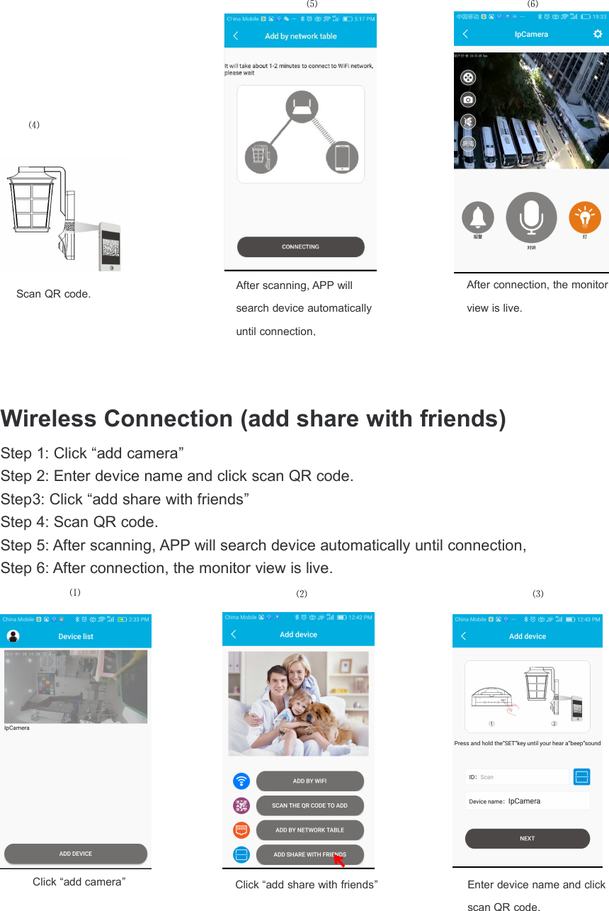 Wireless Connection (add share with friends)Step 1: Click &ldquo;add camera&rdquo;Step 2: Enter device name and click scan QR code.Step3: Click &ldquo;add share with friends&rdquo;Step 4: Scan QR code.Step 5: After scanning, APP will search device automatically until connection,Step 6: After connection, the monitor view is live.After connection, the monitorview is live.After scanning, APP willsearch device automaticallyuntil connection,⑷⑸⑹Scan QR code.Click &ldquo;add share with friends&rdquo;Click &ldquo;add camera&rdquo;⑶⑵⑴Enter device name and clickscan QR code.