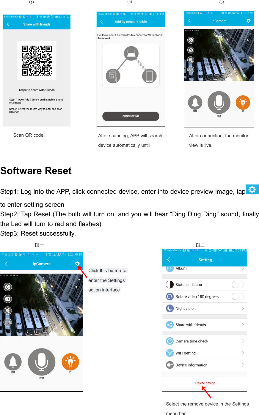 Software ResetStep1: Log into the APP, click connected device, enter into device preview image, tapto enter setting screenStep2: Tap Reset (The bulb will turn on, and you will hear &ldquo;Ding Ding Ding&rdquo; sound, finallythe Led will turn to red and flashes)Step3: Reset successfully.Click this button toenter the Settingsaction interface⑸After connection, the monitorview is live.Scan QR code.⑷图一图二Select the remove device in the Settingsmenu bar⑹After scanning, APP will searchdevice automatically until