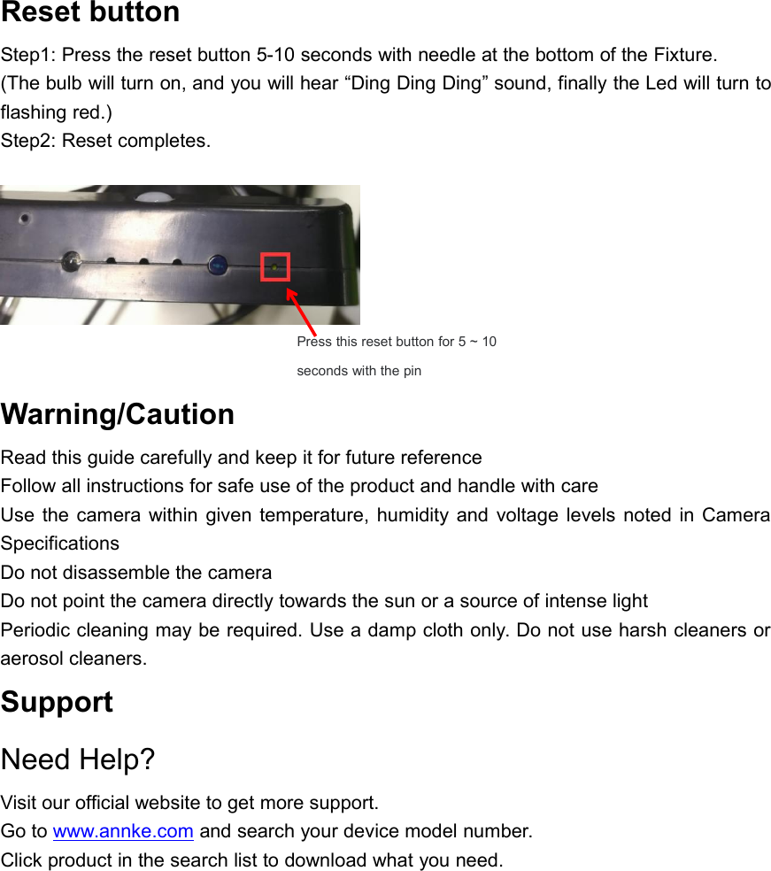 Reset buttonStep1: Press the reset button 5-10 seconds with needle at the bottom of the Fixture.(The bulb will turn on, and you will hear &ldquo;Ding Ding Ding&rdquo; sound, finally the Led will turn toflashing red.)Step2: Reset completes.Warning/CautionRead this guide carefully and keep it for future referenceFollow all instructions for safe use of the product and handle with careUse the camera within given temperature, humidity and voltage levels noted in CameraSpecificationsDo not disassemble the cameraDo not point the camera directly towards the sun or a source of intense lightPeriodic cleaning may be required. Use a damp cloth only. Do not use harsh cleaners oraerosol cleaners.SupportNeed Help?Visit our official website to get more support.Go to www.annke.com and search your device model number.Click product in the search list to download what you need.Press this reset button for 5 ~ 10seconds with the pin
