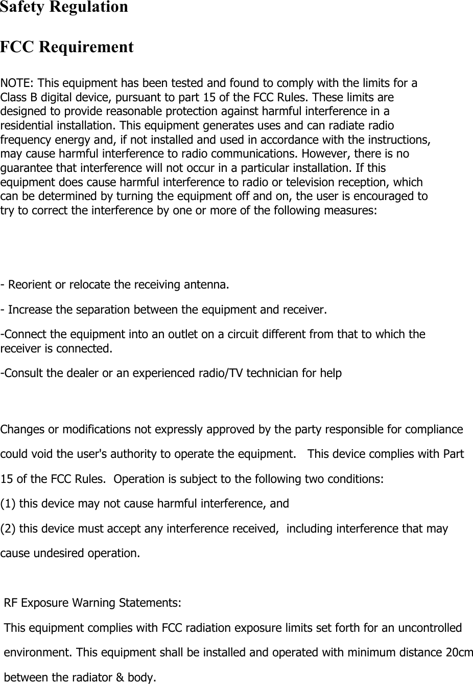 NOTE: This equipment has been tested and found to comply with the limits for a Class B digital device, pursuant to part 15 of the FCC Rules. These limits are designed to provide reasonable protection against harmful interference in a residential installation. This equipment generates uses and can radiate radio frequency energy and, if not installed and used in accordance with the instructions, may cause harmful interference to radio communications. However, there is no guarantee that interference will not occur in a particular installation. If this equipment does cause harmful interference to radio or television reception, which can be determined by turning the equipment off and on, the user is encouraged to try to correct the interference by one or more of the following measures:   - Reorient or relocate the receiving antenna. - Increase the separation between the equipment and receiver. -Connect the equipment into an outlet on a circuit different from that to which the receiver is connected. -Consult the dealer or an experienced radio/TV technician for help  Changes or modifications not expressly approved by the party responsible for compliance  could void the user's authority to operate the equipment.   This device complies with Part 15 of the FCC Rules.  Operation is subject to the following two conditions:  (1) this device may not cause harmful interference, and  (2) this device must accept any interference received,  including interference that may cause undesired operation.    RF Exposure Warning Statements: This equipment complies with FCC radiation exposure limits set forth for an uncontrolled environment. This equipment shall be installed and operated with minimum distance 20cm  between the radiator &amp; body.   Safety RegulationFCC Requirement
