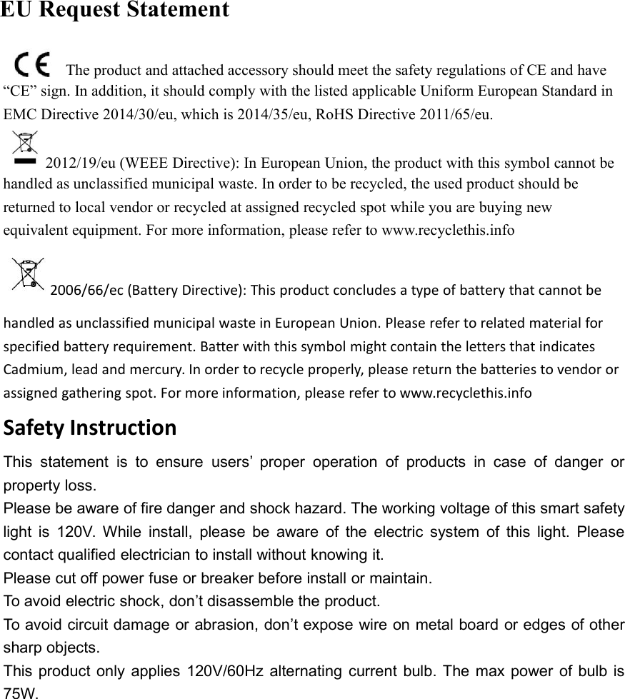 The product and attached accessory should meet the safety regulations of CE and have&ldquo;CE&rdquo; sign. In addition, it should comply with the listed applicable Uniform European Standard inEMC Directive 2014/30/eu, which is 2014/35/eu, RoHS Directive 2011/65/eu.2012/19/eu (WEEE Directive): In European Union, the product with this symbol cannot behandled as unclassified municipal waste. In order to be recycled, the used product should bereturned to local vendor or recycled at assigned recycled spot while you are buying newequivalent equipment. For more information, please refer to www.recyclethis.info2006/66/ec (Battery Directive): This product concludes a type of battery that cannot behandled as unclassified municipal waste in European Union. Please refer to related material forspecified battery requirement. Batter with this symbol might contain the letters that indicatesCadmium, lead and mercury. In order to recycle properly, please return the batteries to vendor orassigned gathering spot. For more information, please refer to www.recyclethis.infoSafety InstructionThis statement is to ensure users&rsquo; proper operation of products in case of danger orproperty loss.Please be aware of fire danger and shock hazard. The working voltage of this smart safetylight is 120V. While install, please be aware of the electric system of this light. Pleasecontact qualified electrician to install without knowing it.Please cut off power fuse or breaker before install or maintain.To avoid electric shock, don&rsquo;t disassemble the product.To avoid circuit damage or abrasion, don&rsquo;t expose wire on metal board or edges of othersharp objects.This product only applies 120V/60Hz alternating current bulb. The max power of bulb is75W.EU Request Statement