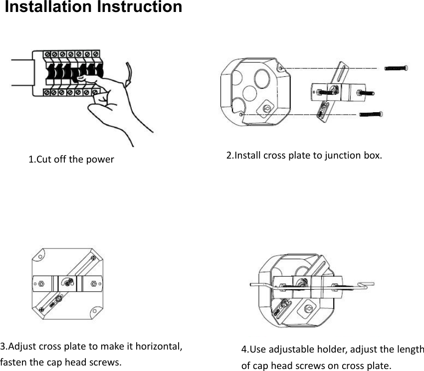 Installation Instruction1.Cut off the power2.Install cross plate to junction box.3.Adjust cross plate to make it horizontal,fasten the cap head screws.4.Use adjustable holder, adjust the lengthof cap head screws on cross plate.