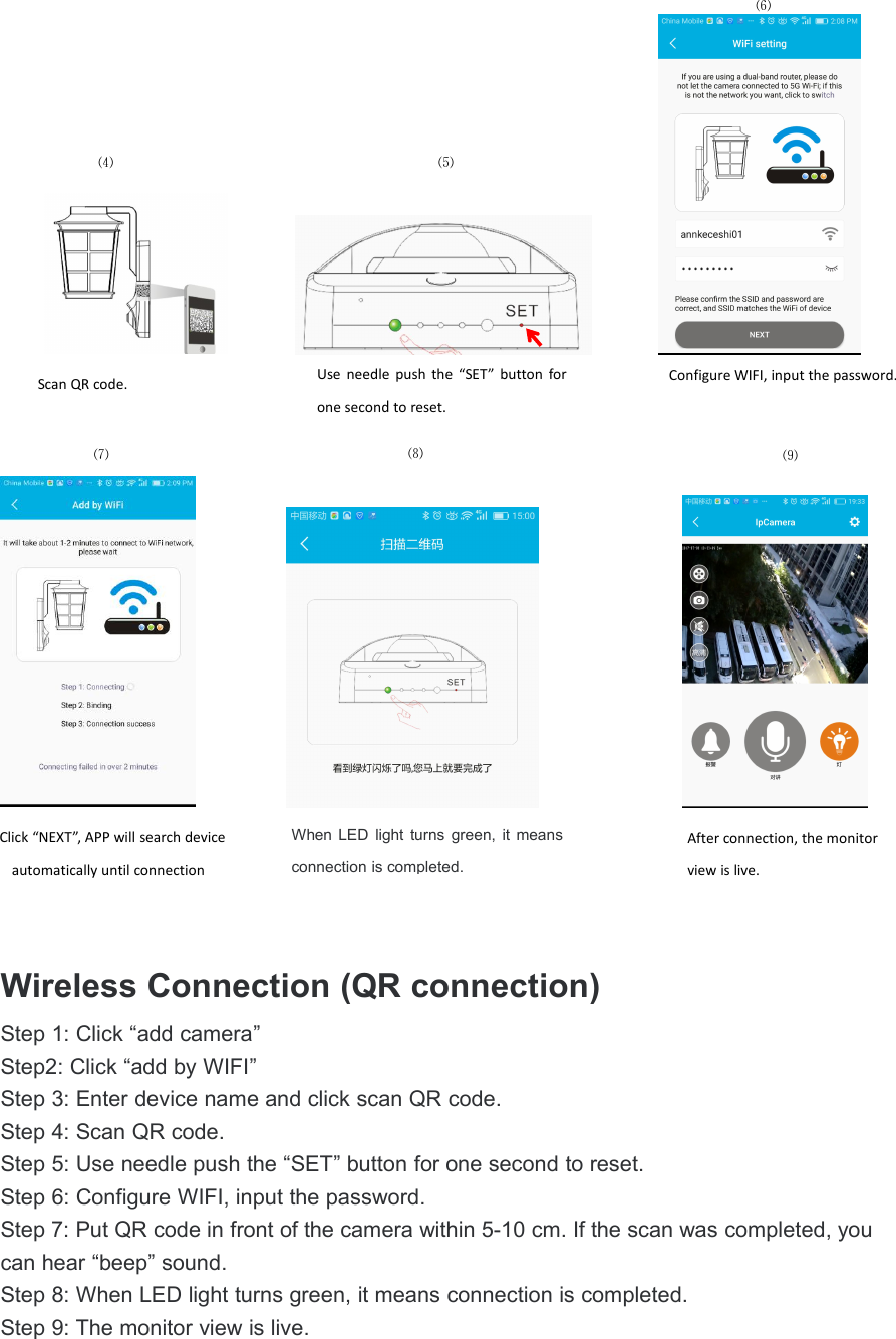Wireless Connection (QR connection)Step 1: Click &ldquo;add camera&rdquo;Step2: Click &ldquo;add by WIFI&rdquo;Step 3: Enter device name and click scan QR code.Step 4: Scan QR code.Step 5: Use needle push the &ldquo;SET&rdquo; button for one second to reset.Step 6: Configure WIFI, input the password.Step 7: Put QR code in front of the camera within 5-10 cm. If the scan was completed, youcan hear &ldquo;beep&rdquo; sound.Step 8: When LED light turns green, it means connection is completed.Step 9: The monitor view is live.⑷Use needle push the &ldquo;SET&rdquo; button forone second to reset.⑸Configure WIFI, input the password.Scan QR code.⑹⑻⑼⑺When LED light turns green, it meansconnection is completed.Click &ldquo;NEXT&rdquo;, APP will search deviceautomatically until connectionAfter connection, the monitorview is live.