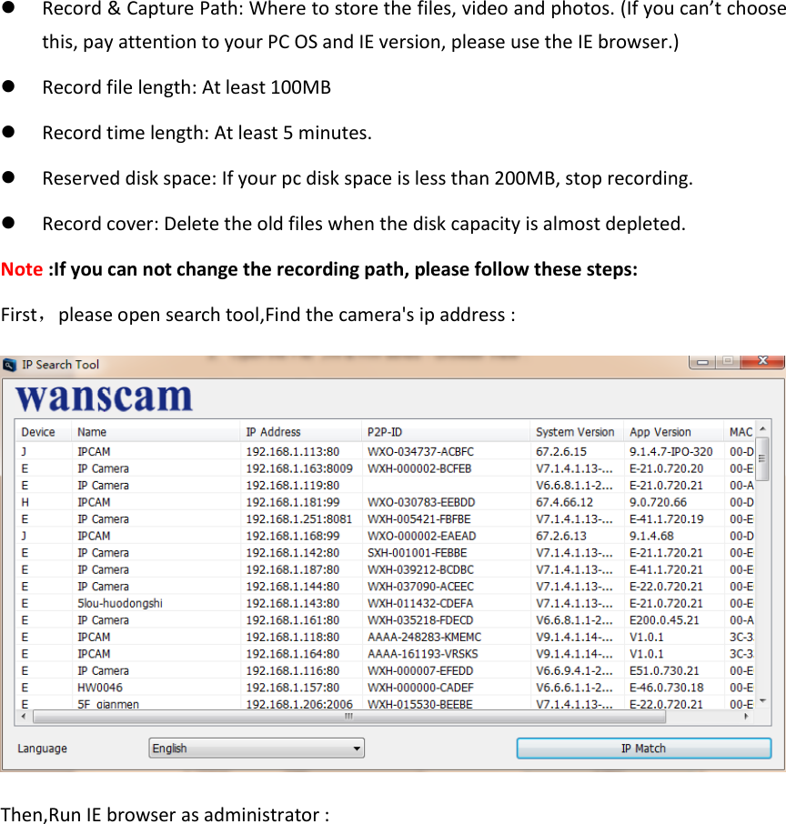  Record &amp; Capture Path: Where to store the files, video and photos. (If you can&rsquo;t choose this, pay attention to your PC OS and IE version, please use the IE browser.)  Record file length: At least 100MB  Record time length: At least 5 minutes.  Reserved disk space: If your pc disk space is less than 200MB, stop recording.  Record cover: Delete the old files when the disk capacity is almost depleted. Note :If you can not change the recording path, please follow these steps: First，please open search tool,Find the camera's ip address :  Then,Run IE browser as administrator : 