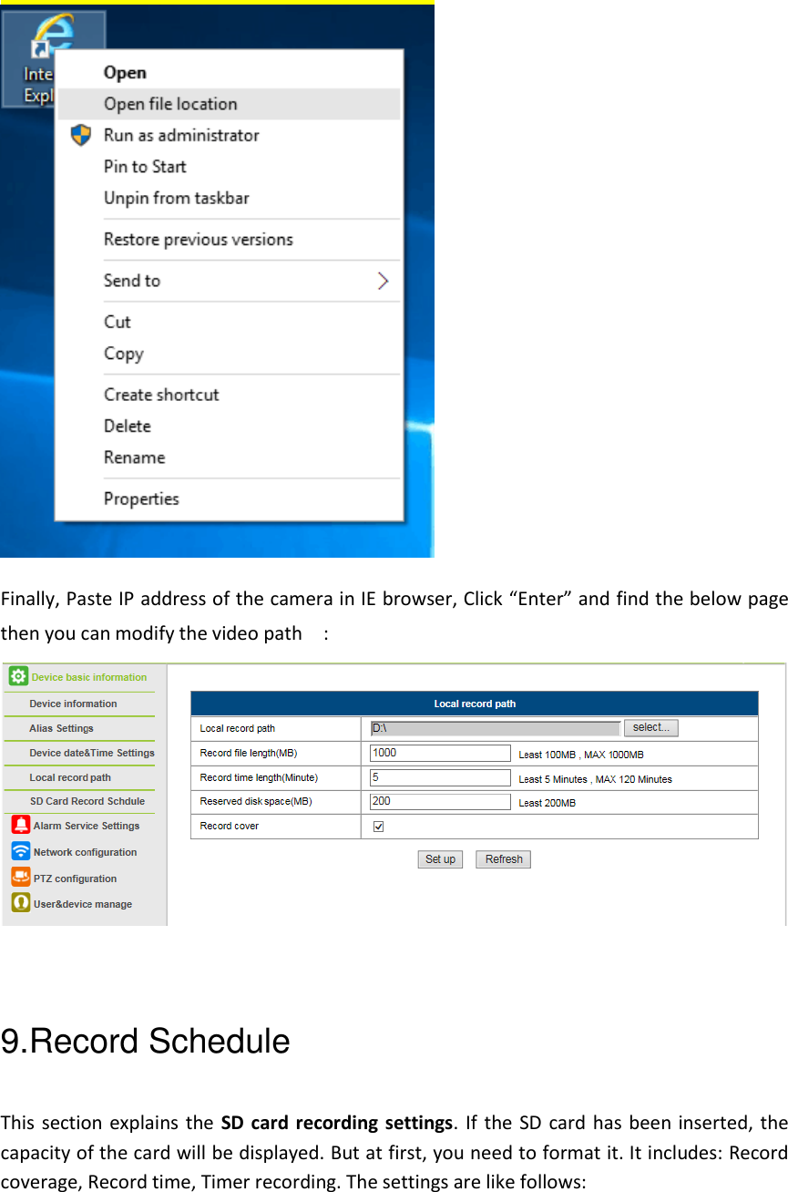  Finally, Paste IP address of the camera in IE browser, Click &ldquo;Enter&rdquo; and find the below page then you can modify the video path    :   9.Record Schedule This section explains the SD card recording settings. If the SD card has been inserted, the capacity of the card will be displayed. But at first, you need to format it. It includes: Record coverage, Record time, Timer recording. The settings are like follows: 