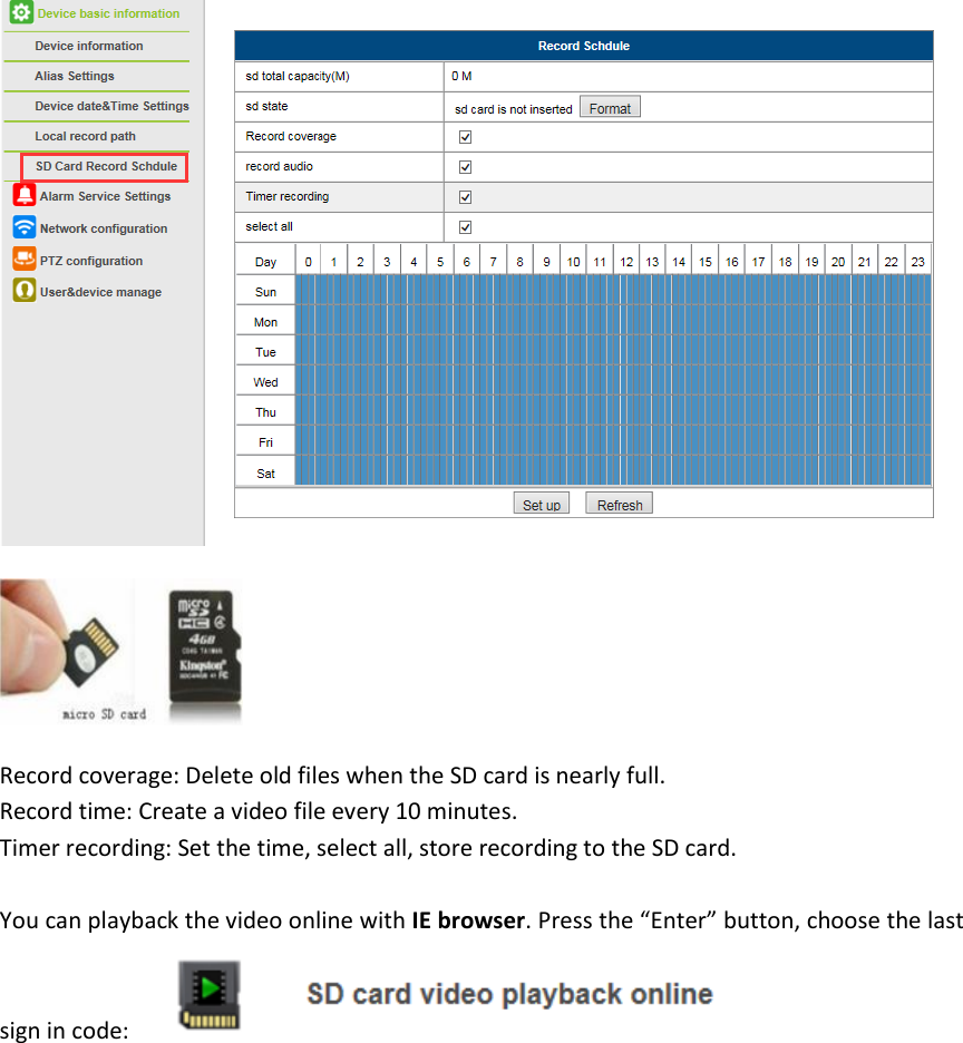   Record coverage: Delete old files when the SD card is nearly full. Record time: Create a video file every 10 minutes. Timer recording: Set the time, select all, store recording to the SD card.  You can playback the video online with IE browser. Press the &ldquo;Enter&rdquo; button, choose the last sign in code:    