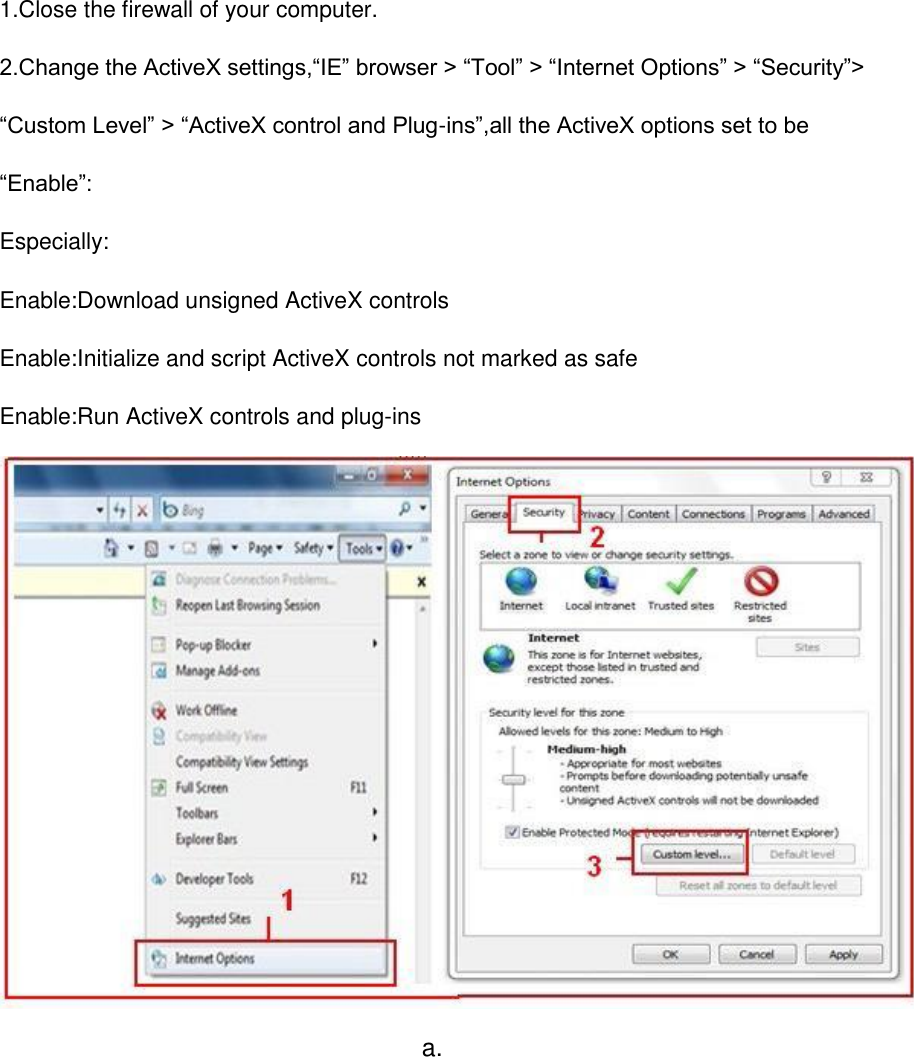 1.Close the firewall of your computer. 2.Change the ActiveX settings,&ldquo;IE&rdquo; browser > &ldquo;Tool&rdquo; > &ldquo;Internet Options&rdquo; > &ldquo;Security&rdquo;> &ldquo;Custom Level&rdquo; > &ldquo;ActiveX control and Plug-ins&rdquo;,all the ActiveX options set to be &ldquo;Enable&rdquo;: Especially: Enable:Download unsigned ActiveX controls Enable:Initialize and script ActiveX controls not marked as safe Enable:Run ActiveX controls and plug-ins  a. 