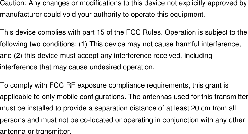 Caution: Any changes or modifications to this device not explicitly approved by manufacturer could void your authority to operate this equipment. This device complies with part 15 of the FCC Rules. Operation is subject to the following two conditions: (1) This device may not cause harmful interference, and (2) this device must accept any interference received, including interference that may cause undesired operation. To comply with FCC RF exposure compliance requirements, this grant is applicable to only mobile configurations. The antennas used for this transmitter must be installed to provide a separation distance of at least 20 cm from all persons and must not be co-located or operating in conjunction with any other antenna or transmitter.   
