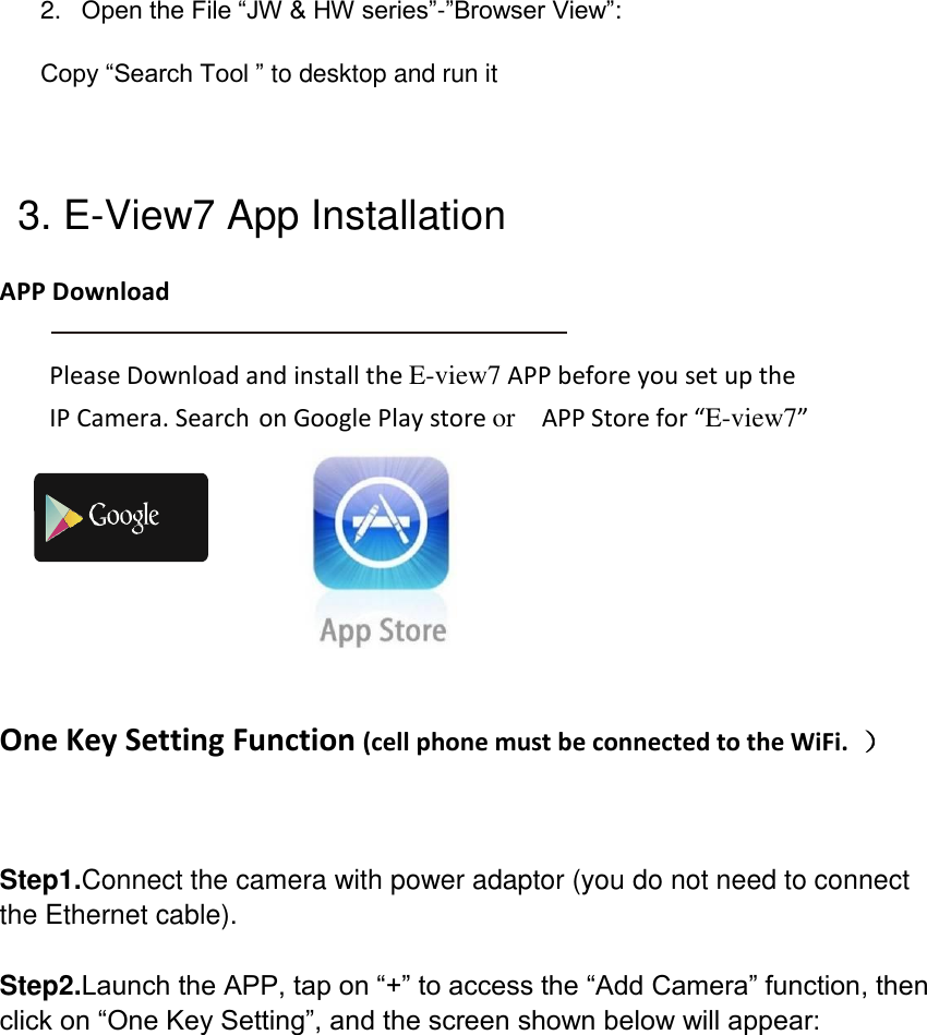 2. Open the File &ldquo;JW &amp; HW series&rdquo;-&rdquo;Browser View&rdquo;: Copy &ldquo;Search Tool &rdquo; to desktop and run it   3. E-View7 App Installation APP Download  Please Download and install the E-view7 APP before you set up the IP Camera. Search on Google Play store or  APP Store for &ldquo;E-view7&rdquo;   One Key Setting Function (cell phone must be connected to the WiFi.  ）  Step1.Connect the camera with power adaptor (you do not need to connect the Ethernet cable).  Step2.Launch the APP, tap on &ldquo;+&rdquo; to access the &ldquo;Add Camera&rdquo; function, then click on &ldquo;One Key Setting&rdquo;, and the screen shown below will appear:  