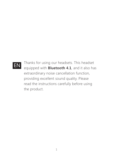 1EN Thanks for using our headsets. This headset equipped with Bluetooth 4.1, and it also has extraordinary noise cancellation function, providing excellent sound quality. Please read the instructions carefully before using the product.
