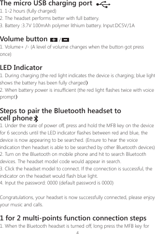 4The micro USB charging port1. 1-2 hours (fully charged)2. The headset performs better with full battery.3. Battery :3.7V 100mAh polymer lithium battery. Input:DC5V/1AVolume button1. Volume+ /- (A level of volume changes when the button got press once)LED Indicator1. During charging (the red light indicates the device is charging; blue light shows the battery has been fully charged）2. When battery power is insufficient (the red light flashes twice with voice prompt）Steps to pair the Bluetooth headset to cell phone1. Under the state of power off, press and hold the MFB key on the device for 6 seconds until the LED indicator flashes between red and blue, the device is now appearing to be searched. (Ensure to hear the voice indication then headset is able to be searched by other Bluetooth devices)2. Turn on the Bluetooth on mobile phone and hit to search Bluetooth devices. The headset model code would appear in search.3. Click the headset model to connect. If the connection is successful, the indicator on the headset would flash blue light.4. Input the password: 0000 (default password is 0000)Congratulations, your headset is now successfully connected, please enjoy your music and calls.1 for 2 multi-points function connection steps1. When the Bluetooth headset is turned off, long press the MFB key for 
