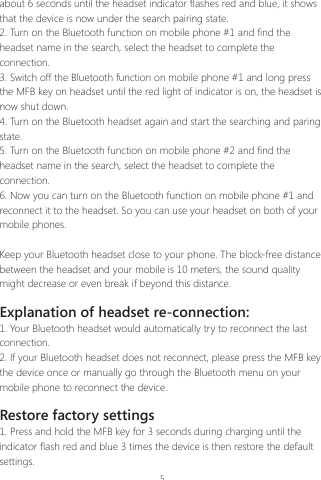 5about 6 seconds until the headset indicator flashes red and blue, it shows that the device is now under the search pairing state.2. Turn on the Bluetooth function on mobile phone #1 and find the headset name in the search, select the headset to complete the connection.3. Switch off the Bluetooth function on mobile phone #1 and long press the MFB key on headset until the red light of indicator is on, the headset is now shut down.4. Turn on the Bluetooth headset again and start the searching and paring state.  5. Turn on the Bluetooth function on mobile phone #2 and find the headset name in the search, select the headset to complete the connection.6. Now you can turn on the Bluetooth function on mobile phone #1 and reconnect it to the headset. So you can use your headset on both of your mobile phones.Keep your Bluetooth headset close to your phone. The block-free distance between the headset and your mobile is 10 meters, the sound quality might decrease or even break if beyond this distance.Explanation of headset re-connection:1. Your Bluetooth headset would automatically try to reconnect the last connection.2. If your Bluetooth headset does not reconnect, please press the MFB key the device once or manually go through the Bluetooth menu on your mobile phone to reconnect the device.Restore factory settings1. Press and hold the MFB key for 3 seconds during charging until the indicator flash red and blue 3 times the device is then restore the default settings. 
