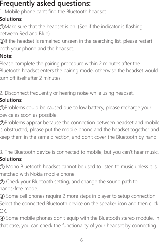 6Frequently asked questions:1. Mobile phone can&rsquo;t find the Bluetooth headsetSolutions:①Make sure that the headset is on. (See if the indicator is flashing between Red and Blue)②If the headset is remained unseen in the searching list, please restart both your phone and the headset.Note:Please complete the pairing procedure within 2 minutes after the Bluetooth headset enters the pairing mode, otherwise the headset would turn off itself after 2 minutes.  2. Disconnect frequently or hearing noise while using headset.Solutions:①Problems could be caused due to low battery, please recharge your device as soon as possible.②Problems appear because the connection between headset and mobile is obstructed, please put the mobile phone and the headset together and keep them in the same direction, and don&rsquo;t cover the Bluetooth by hand.3. The Bluetooth device is connected to mobile, but you can&rsquo;t hear music.Solutions:① Mono Bluetooth headset cannot be used to listen to music unless it is matched with Nokia mobile phone.② Check your Bluetooth setting, and change the sound path to hands-free mode.③ Some cell phones require 2 more steps in player to setup connection: Select the connected Bluetooth device on the speaker icon and then click OK.④ Some mobile phones don&rsquo;t equip with the Bluetooth stereo module. In that case, you can check the functionality of your headset by connecting 