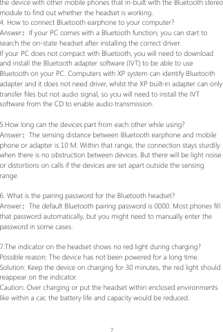 7the device with other mobile phones that in-built with the Bluetooth stereo module to find out whether the headset is working. 4. How to connect Bluetooth earphone to your computer?Answer：If your PC comes with a Bluetooth function, you can start to search the on-state headset after installing the correct driver.If your PC does not compact with Bluetooth, you will need to download and install the Bluetooth adapter software (IVT) to be able to use Bluetooth on your PC. Computers with XP system can identify Bluetooth adapter and it does not need driver, whilst the XP built-in adapter can only transfer files but not audio signal, so you will need to install the IVT software from the CD to enable audio transmission.5.How long can the devices part from each other while using?Answer：The sensing distance between Bluetooth earphone and mobile phone or adapter is 10 M. Within that range, the connection stays sturdily when there is no obstruction between devices. But there will be light noise or distortions on calls if the devices are set apart outside the sensing range.6. What is the pairing password for the Bluetooth headset?Answer：The default Bluetooth pairing password is 0000. Most phones fill that password automatically, but you might need to manually enter the password in some cases.7.The indicator on the headset shows no red light during charging?Possible reason: The device has not been powered for a long time.Solution: Keep the device on charging for 30 minutes, the red light should reappear on the indicator.Caution: Over charging or put the headset within enclosed environments like within a car, the battery life and capacity would be reduced.