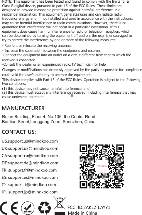Rujun Building, Floor 4, No.105, the Center Road, Bantian Street,Longgang Zone, Shenzhen, ChinaNOTE: This equipment has been tested and found to comply with the limits for a Class B digital device, pursuant to part 15 of the FCC Rules. These limits are designed to provide reasonable protection against harmful interference in a residential installation. This equipment generates uses and can radiate radio frequency energy and, if not installed and used in accordance with the instructions, may cause harmful interference to radio communications. However, there is no guarantee that interference will not occur in a particular installation. If this equipment does cause harmful interference to radio or television reception, which can be determined by turning the equipment off and on, the user is encouraged to try to correct the interference by one or more of the following measures: - Reorient or relocate the receiving antenna. - Increase the separation between the equipment and receiver. -Connect the equipment into an outlet on a circuit different from that to which the receiver is connected. -Consult the dealer or an experienced radio/TV technician for help Changes or modifications not expressly approved by the party responsible for compliance could void the user's authority to operate the equipment.     This device complies with Part 15 of the FCC Rules. Operation is subject to the following   two conditions: (1) this device may not cause harmful interference, and (2) this device must accept any interference received, including interference that may cause undesired operation. 