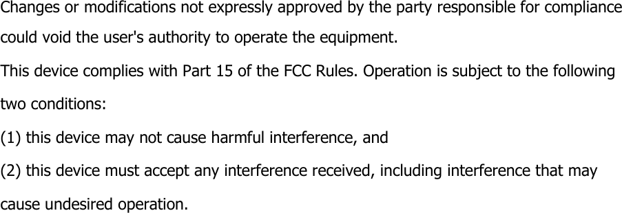           Changes or modifications not expressly approved by the party responsible for compliance could void the user's authority to operate the equipment.   This device complies with Part 15 of the FCC Rules. Operation is subject to the following   two conditions: (1) this device may not cause harmful interference, and (2) this device must accept any interference received, including interference that may cause undesired operation.  