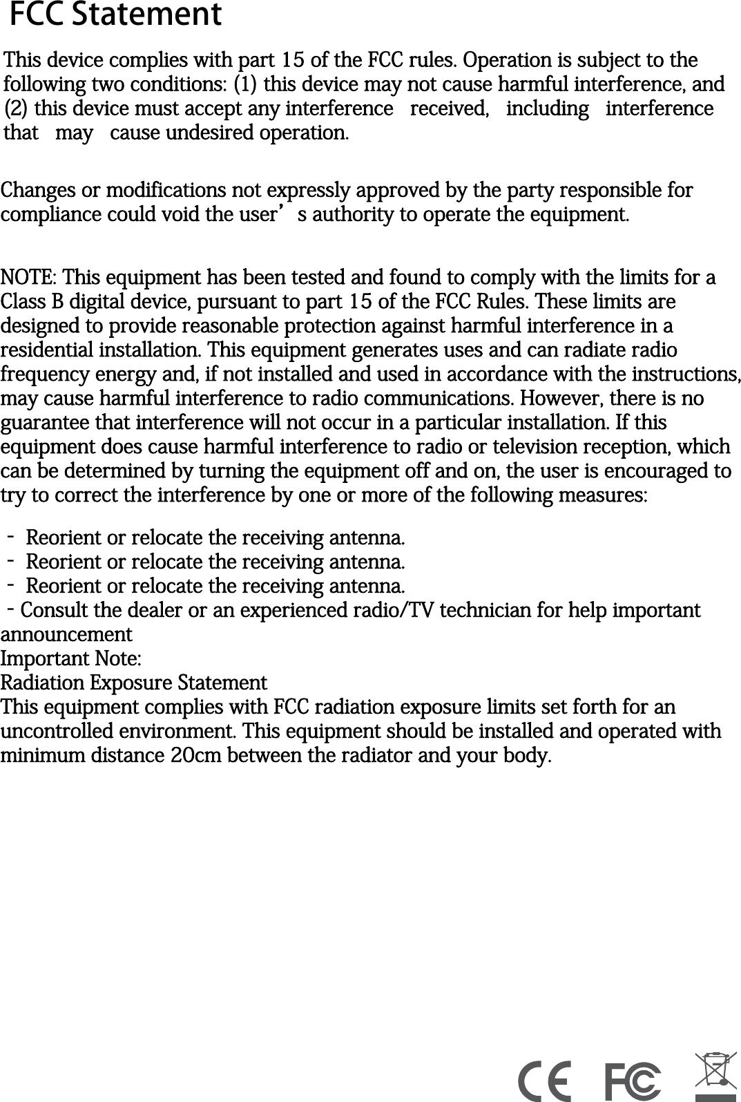 FCC StatementThis device complies with part 15 of the FCC rules. Operation is subject to the following two conditions: (1) this device may not cause harmful interference, and (2) this device must accept any interference   received,   including   interference   that   may   cause undesired operation.Changes or modifications not expressly approved by the party responsible for compliance could void the user&rsquo;s authority to operate the equipment. NOTE: This equipment has been tested and found to comply with the limits for a Class B digital device, pursuant to part 15 of the FCC Rules. These limits are designed to provide reasonable protection against harmful interference in a residential installation. This equipment generates uses and can radiate radio frequency energy and, if not installed and used in accordance with the instructions, may cause harmful interference to radio communications. However, there is no guarantee that interference will not occur in a particular installation. If this equipment does cause harmful interference to radio or television reception, which can be determined by turning the equipment off and on, the user is encouraged to try to correct the interference by one or more of the following measures: ‐ Reorient or relocate the receiving antenna. ‐ Reorient or relocate the receiving antenna. ‐ Reorient or relocate the receiving antenna. ‐Consult the dealer or an experienced radio/TV technician for help important announcement Important Note:Radiation Exposure StatementThis equipment complies with FCC radiation exposure limits set forth for an uncontrolled environment. This equipment should be installed and operated with minimum distance 20cm between the radiator and your body. 