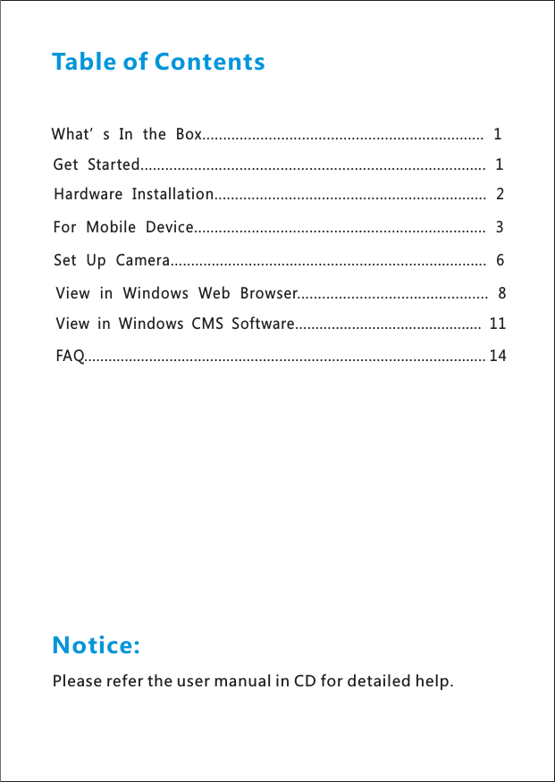 What’s In the Box............................... ................ 1.....................Get Started.................................................................................... 1Hardware Installation........................................ .............. 2............For Mobile Device...................................................... ... 3..............Set Up Camera......................................................... ........... 6.........View in Windows Web Browser.............................................. 8View in Windows CMS Software.............................................. 11FAQ................................................................................................... 14Table of ContentsNotice:Please refer the user manual in CD for detailed help.