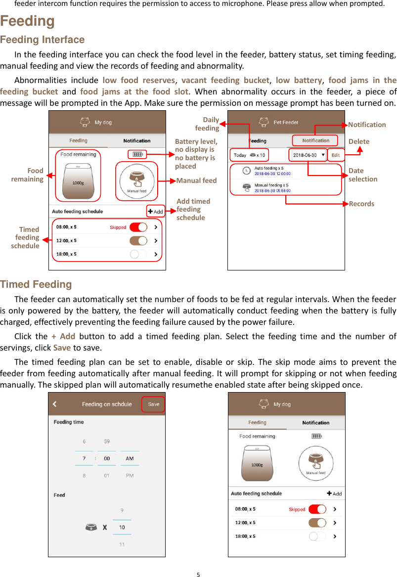  5 feeder intercom function requires the permission to access to microphone. Please press allow when prompted. Feeding Feeding Interface In the feeding interface you can check the food level in the feeder, battery status, set timing feeding, manual feeding and view the records of feeding and abnormality.   Abnormalities  include  low  food  reserves,  vacant  feeding  bucket,  low  battery,  food  jams  in  the feeding  bucket  and  food  jams  at  the  food  slot.  When  abnormality  occurs  in  the  feeder,  a  piece  of message will be prompted in the App. Make sure the permission on message prompt has been turned on.  Timed Feeding The feeder can automatically set the number of foods to be fed at regular intervals. When the feeder is only  powered by  the battery, the  feeder will  automatically conduct feeding when the battery is fully charged, effectively preventing the feeding failure caused by the power failure. Click  the  +  Add  button  to  add  a  timed  feeding  plan.  Select  the  feeding  time  and  the  number  of servings, click Save to save. The  timed  feeding  plan  can  be  set  to  enable,  disable  or  skip.  The  skip  mode  aims  to  prevent  the feeder from feeding automatically after manual feeding. It will prompt for skipping or not when feeding manually. The skipped plan will automatically resumethe enabled state after being skipped once.  Food remaining Timed feeding schedule Battery level, no display is no battery is placed Manual feed Add timed feeding schedule Daily feeding Notification Records Delete Date selection 